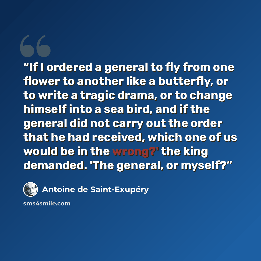 “If I ordered a general to fly from one flower to another like a butterfly, or to write a tragic drama, or to change himself into a sea bird, and if the general did not carry out the order that he had received, which one of us would be in the wrong?' the king demanded. 'The general, or myself?” quote by Antoine de Saint-Exupéry