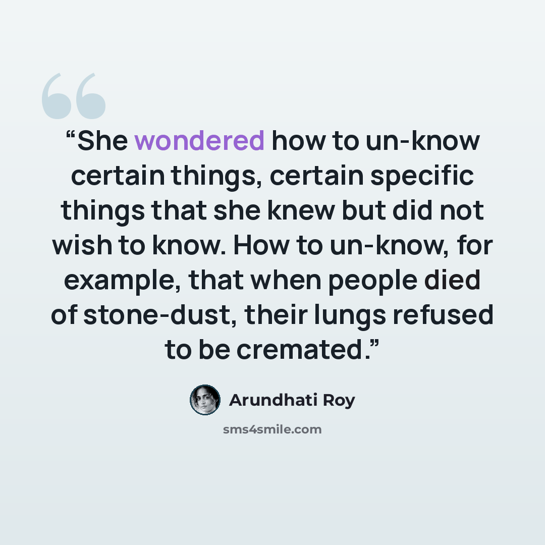 “She wondered how to un-know certain things, certain specific things that she knew but did not wish to know. How to un-know, for example, that when people died of stone-dust, their lungs refused to be cremated.” quote by Arundhati Roy