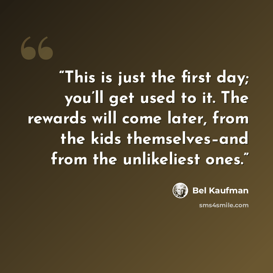 “This is just the first day; you’ll get used to it. The rewards will come later, from the kids themselves–and from the unlikeliest ones.” quote by Bel Kaufman
