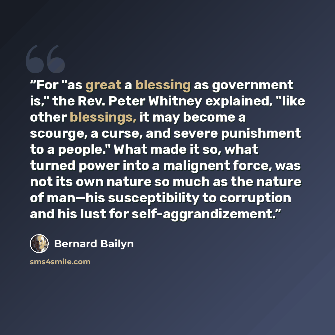 “For "as great a blessing as government is," the Rev. Peter Whitney explained, "like other blessings, it may become a scourge, a curse, and severe punishment to a people." What made it so, what turned power into a malignent force, was not its own nature so much as the nature of man—his…” quote by Bernard Bailyn