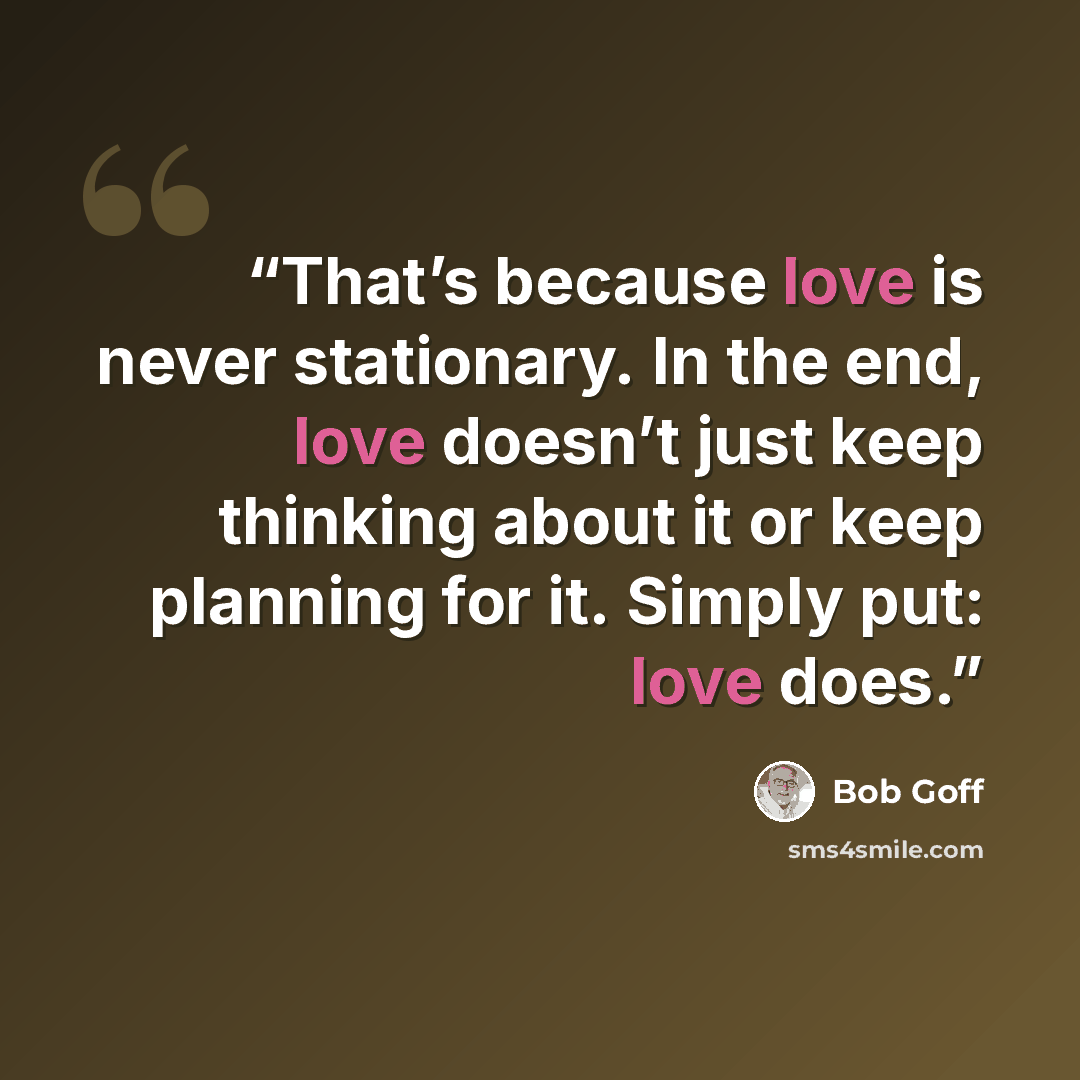 “That’s because love is never stationary. In the end, love doesn’t just keep thinking about it or keep planning for it. Simply put: love does.” quote by Bob Goff
