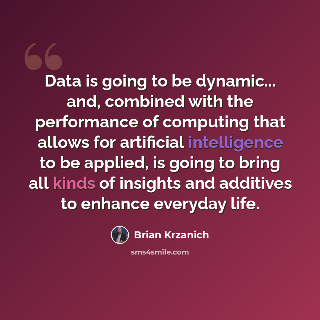 “Data is going to be dynamic... and, combined with the performance of computing that allows for artificial intelligence to be applied, is going to bring all kinds of insights and additives to enhance everyday life.” quote by Brian Krzanich