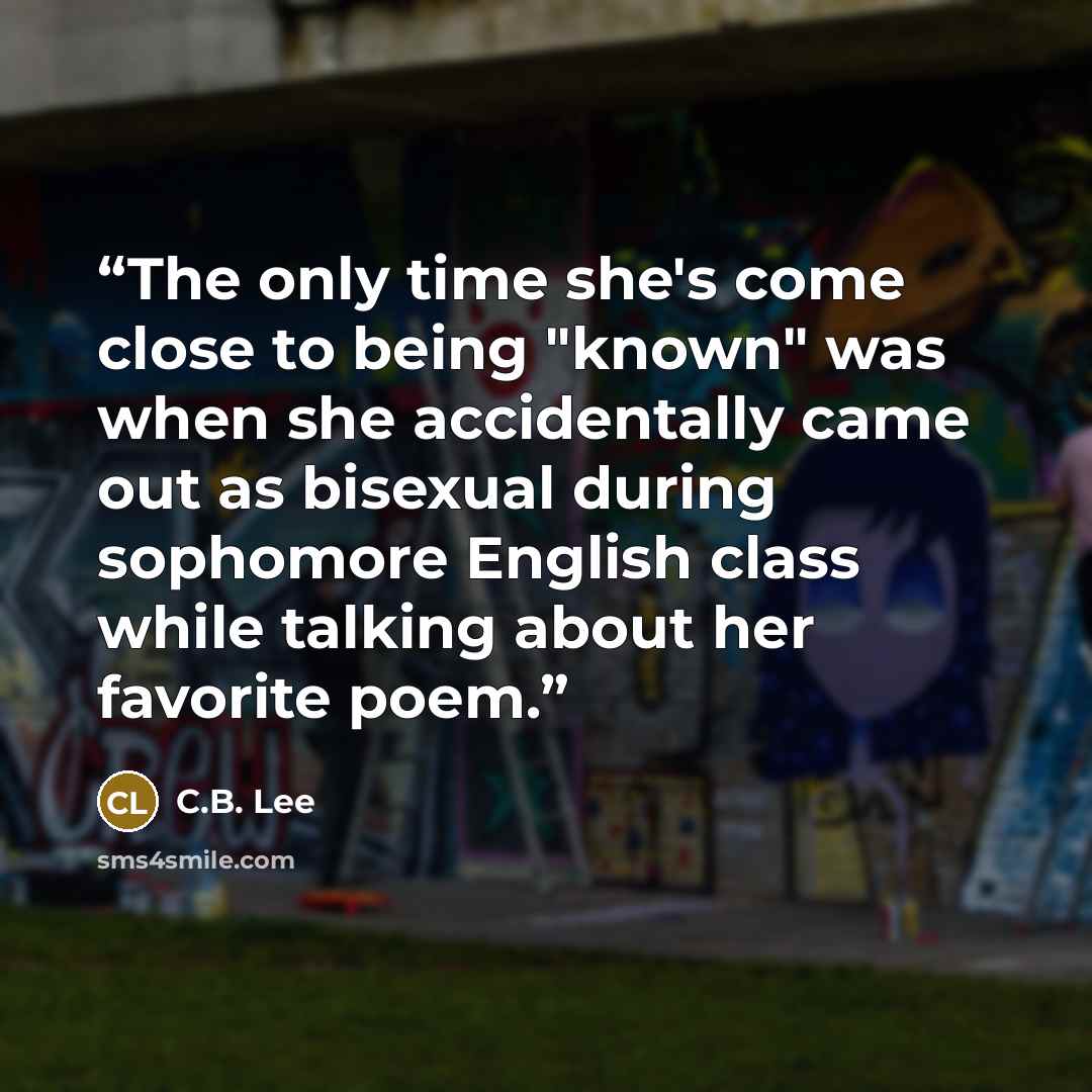 “The only time she's come close to being "known" was when she accidentally came out as bisexual during sophomore English class while talking about her favorite poem.” quote by C.B. Lee