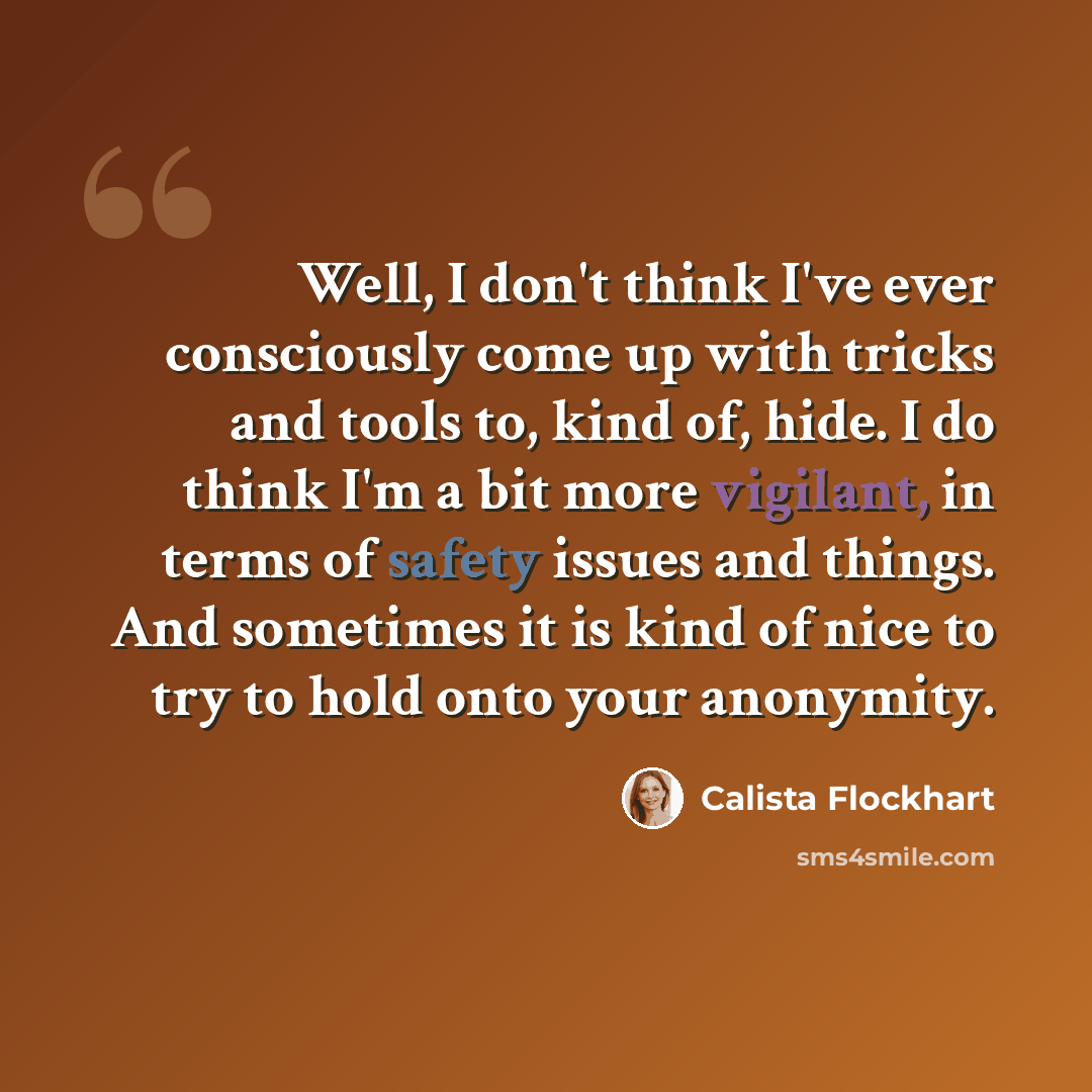 “Well, I don't think I've ever consciously come up with tricks and tools to, kind of, hide. I do think I'm a bit more vigilant, in terms of safety issues and things. And sometimes it is kind of nice to try to hold onto your anonymity.” quote by Calista Flockhart