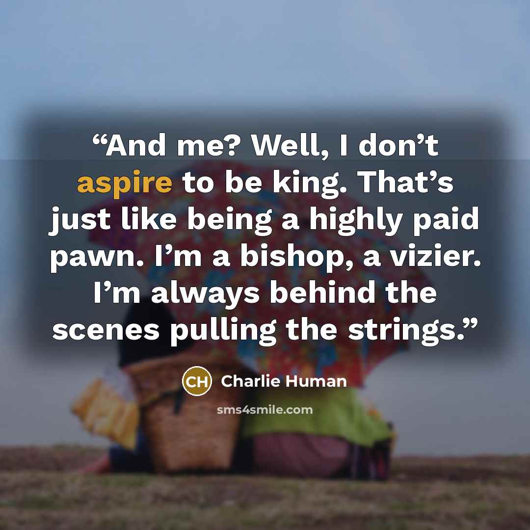 “And me? Well, I don’t aspire to be king. That’s just like being a highly paid pawn. I’m a bishop, a vizier. I’m always behind the scenes pulling the strings.” quote by Charlie Human