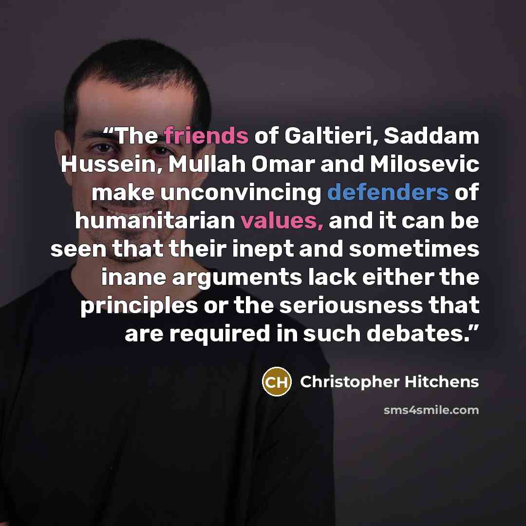 “The friends of Galtieri, Saddam Hussein, Mullah Omar and Milosevic make unconvincing defenders of humanitarian values, and it can be seen that their inept and sometimes inane arguments lack either the principles or the seriousness that are required in such debates.” quote by Christopher Hitchens