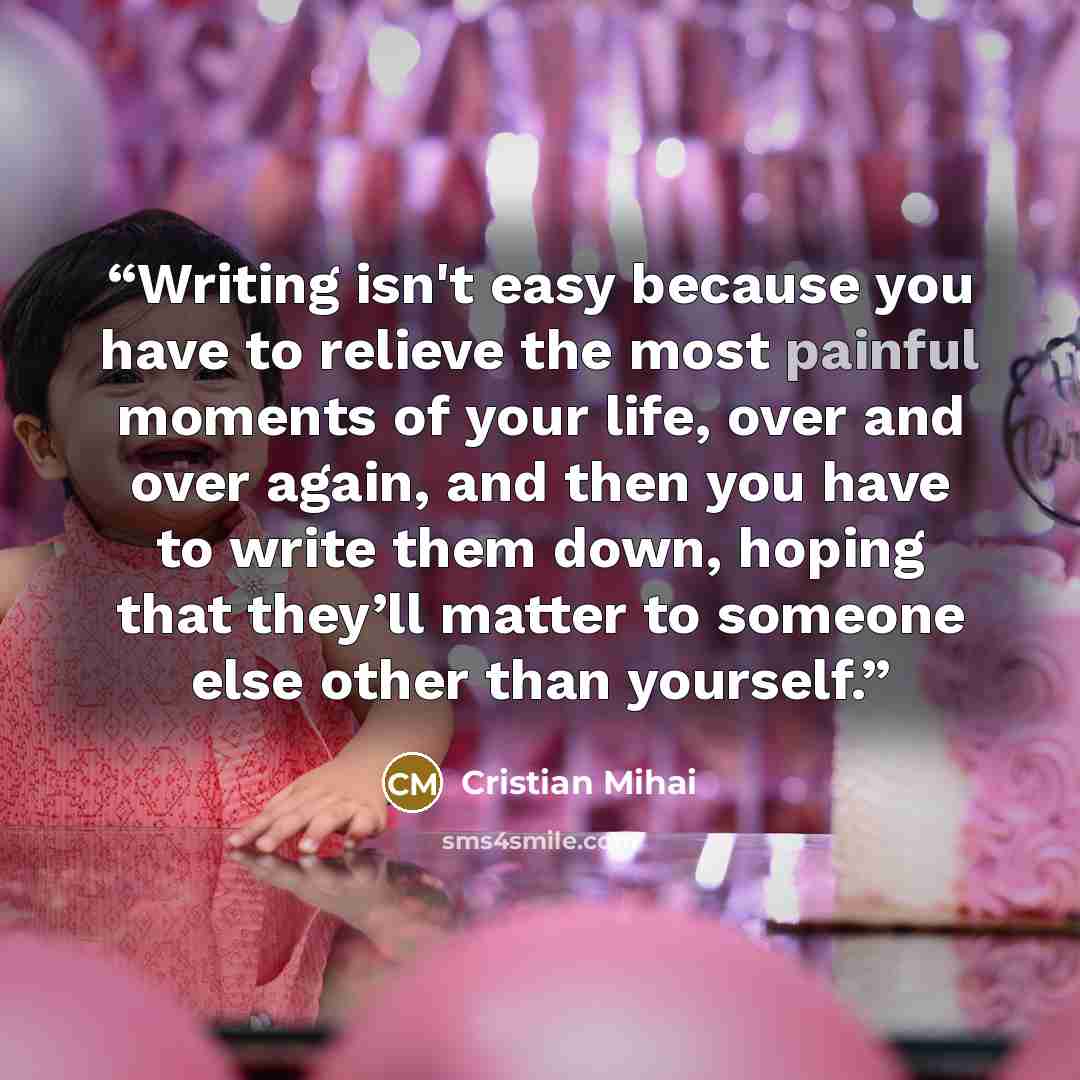 “Writing isn't easy because you have to relieve the most painful moments of your life, over and over again, and then you have to write them down, hoping that they’ll matter to someone else other than yourself.” quote by Cristian Mihai