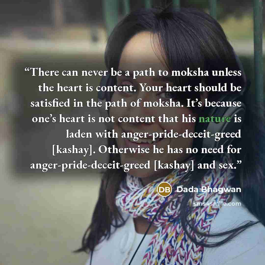 “There can never be a path to moksha unless the heart is content. Your heart should be satisfied in the path of moksha. It’s because one’s heart is not content that his nature is laden with anger-pride-deceit-greed [kashay]. Otherwise he has no need for anger-pride-deceit-greed [kashay] and sex.” quote by Dada Bhagwan