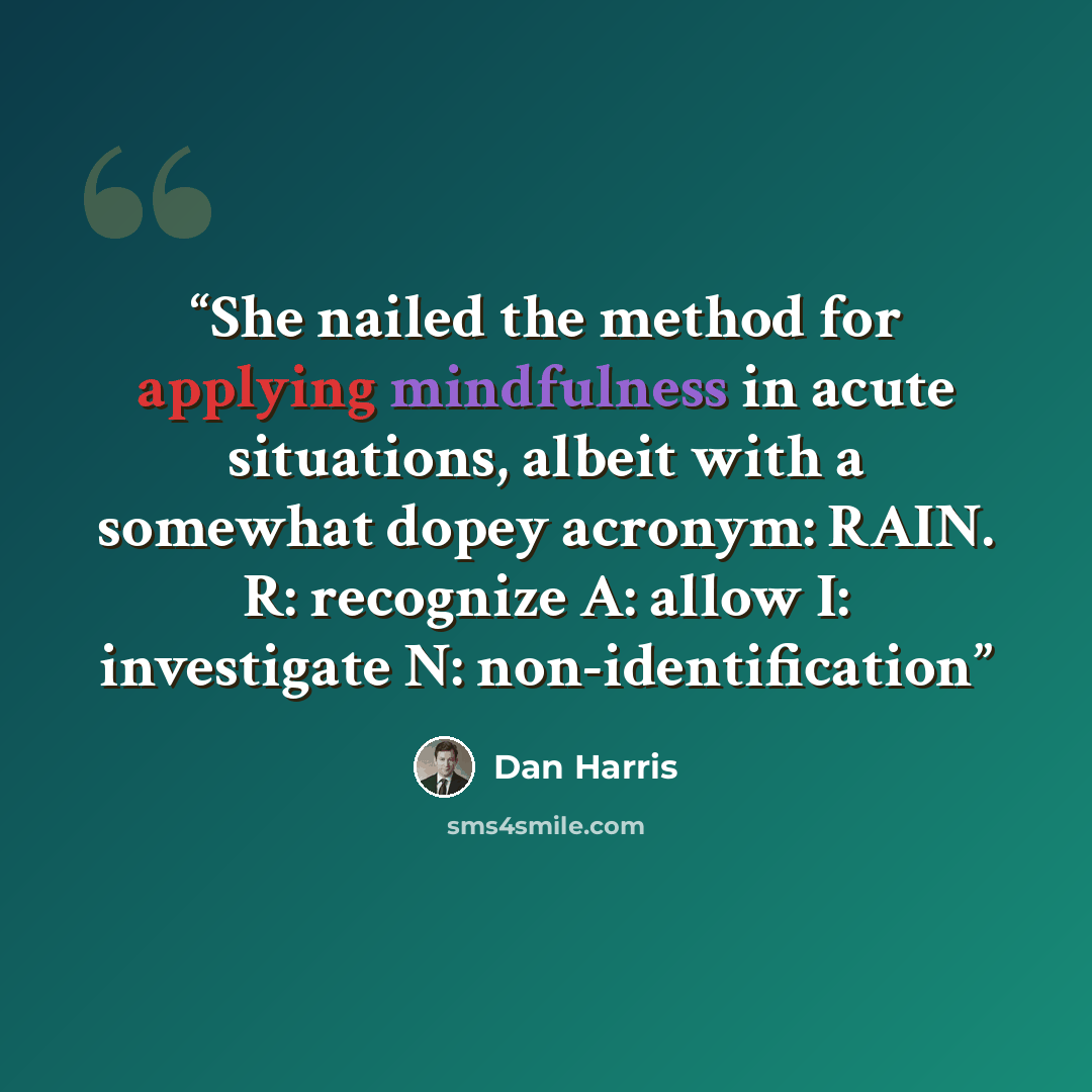 “She nailed the method for applying mindfulness in acute situations, albeit with a somewhat dopey acronym: RAIN. R: recognize A: allow I: investigate N: non-identification” quote by Dan Harris