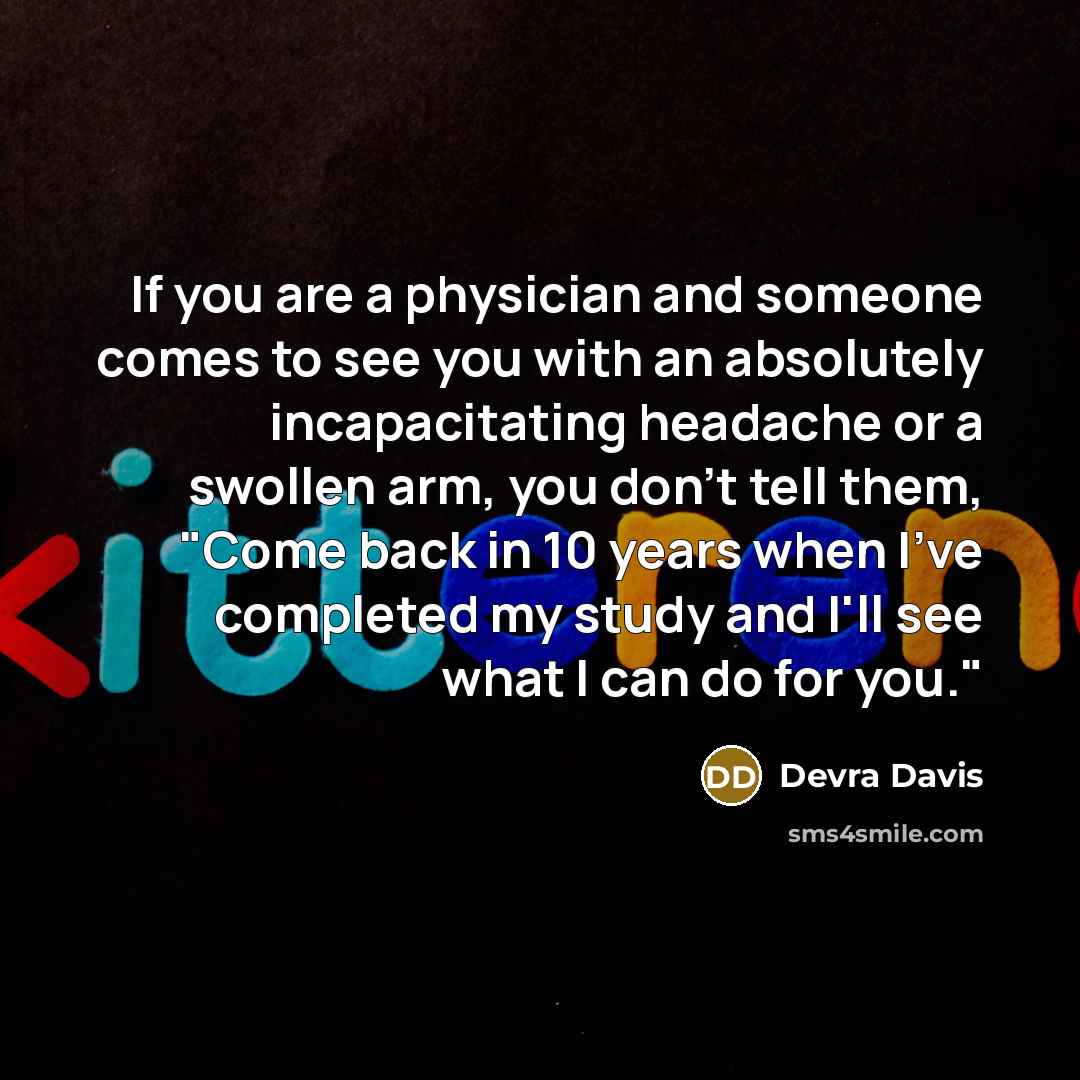 “If you are a physician and someone comes to see you with an absolutely incapacitating headache or a swollen arm, you don't tell them, "Come back in 10 years when I've completed my study and I'll see what I can do for you."” quote by Devra Davis