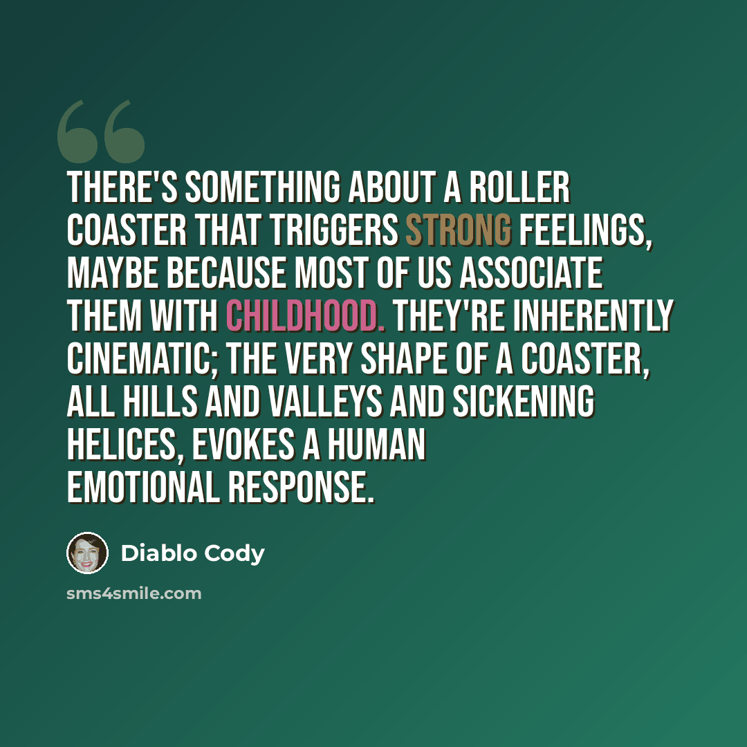 “There's something about a roller coaster that triggers strong feelings, maybe because most of us associate them with childhood. They're inherently cinematic; the very shape of a coaster, all hills and valleys and sickening helices, evokes a human emotional response.” quote by Diablo Cody