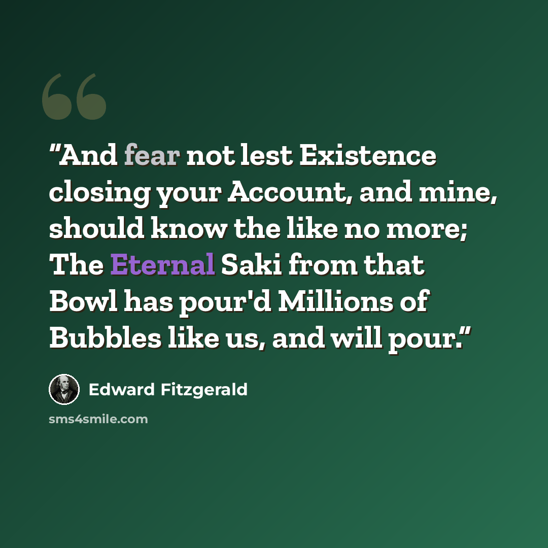 “And fear not lest Existence closing your Account, and mine, should know the like no more; The Eternal Saki from that Bowl has pour'd Millions of Bubbles like us, and will pour.” quote by Edward FitzGerald