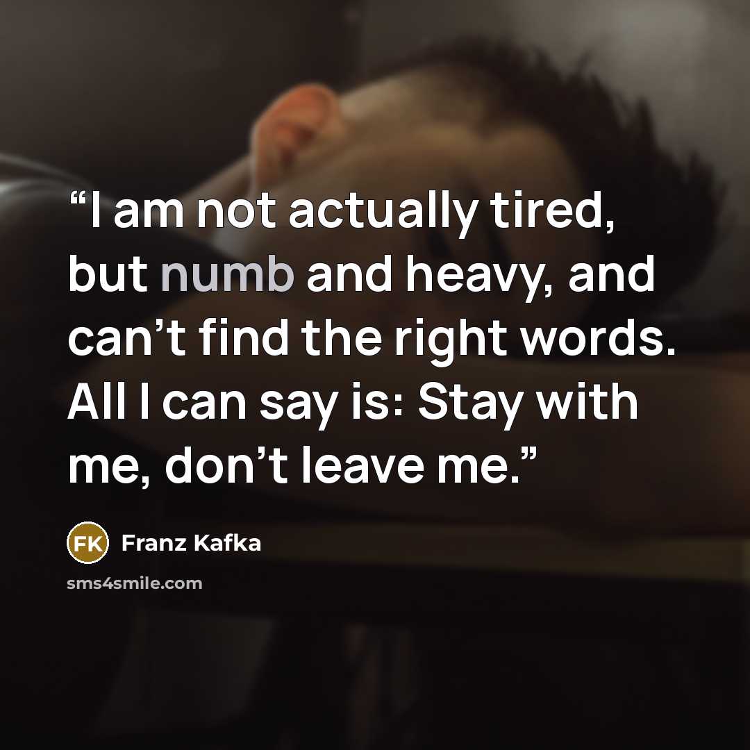 “I am not actually tired, but numb and heavy, and can’t find the right words. All I can say is: Stay with me, don’t leave me.” quote by Franz Kafka