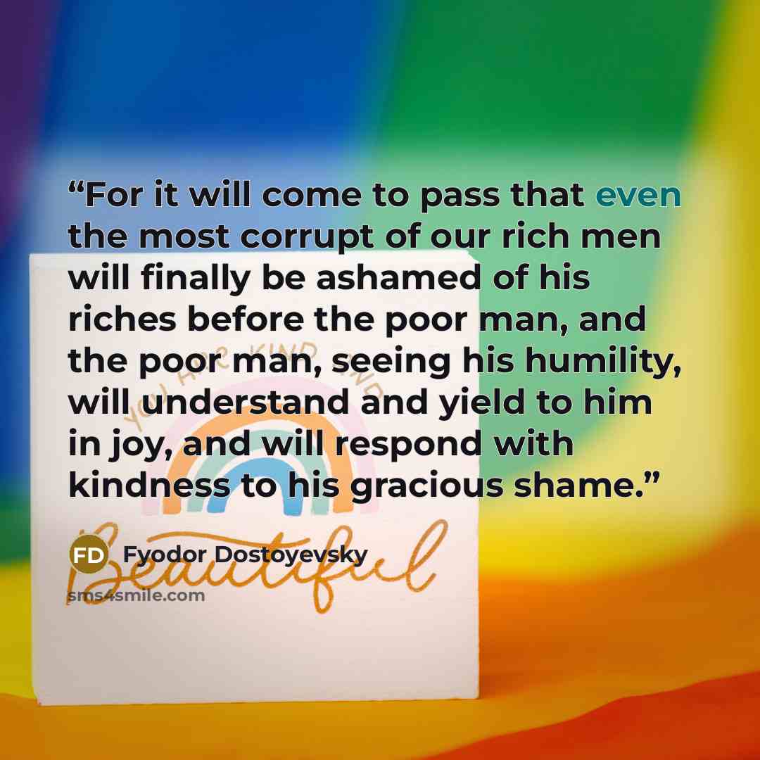 “For it will come to pass that even the most corrupt of our rich men will finally be ashamed of his riches before the poor man, and the poor man, seeing his humility, will understand and yield to him in joy, and will respond with kindness to his gracious shame.” quote by Fyodor Dostoyevsky