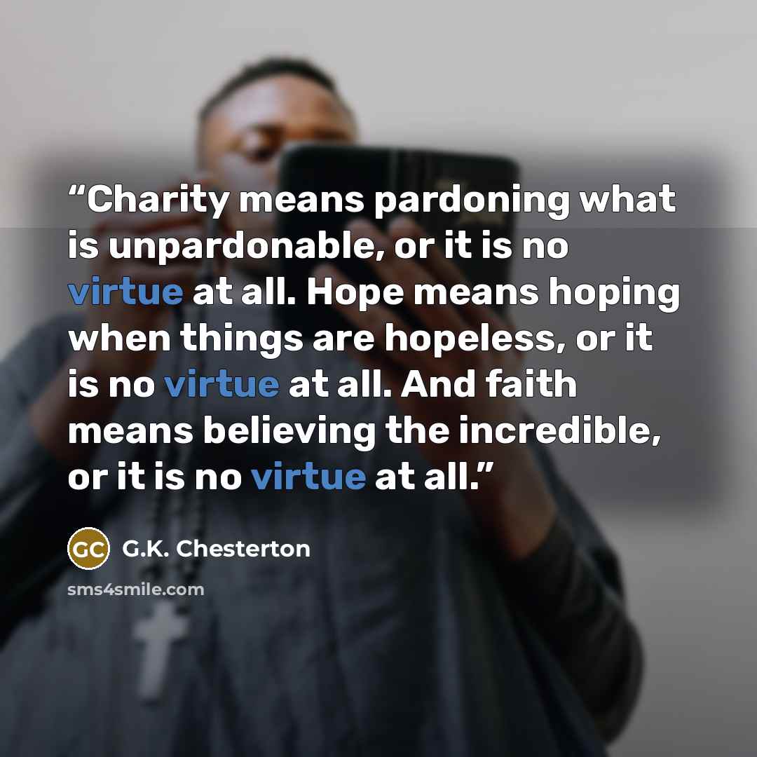 “Charity means pardoning what is unpardonable, or it is no virtue at all. Hope means hoping when things are hopeless, or it is no virtue at all. And faith means believing the incredible, or it is no virtue at all.” quote by G.K. Chesterton