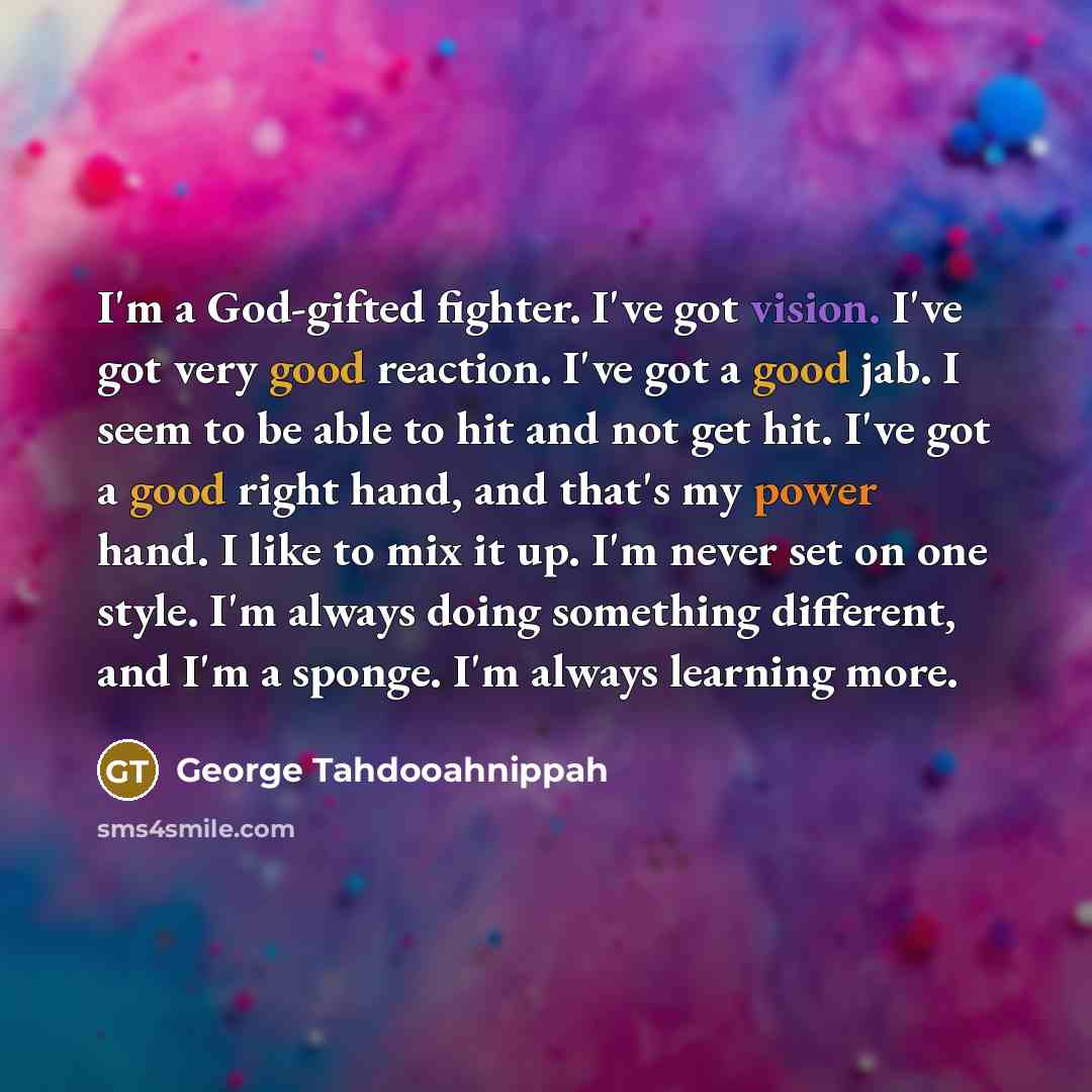 “I'm a God-gifted fighter. I've got vision. I've got very good reaction. I've got a good jab. I seem to be able to hit and not get hit. I've got a good right hand, and that's my power hand. I like to mix it up. I'm never set on one style. I'm always doing something different, and I'm a sponge. I'm…” quote by George Tahdooahnippah