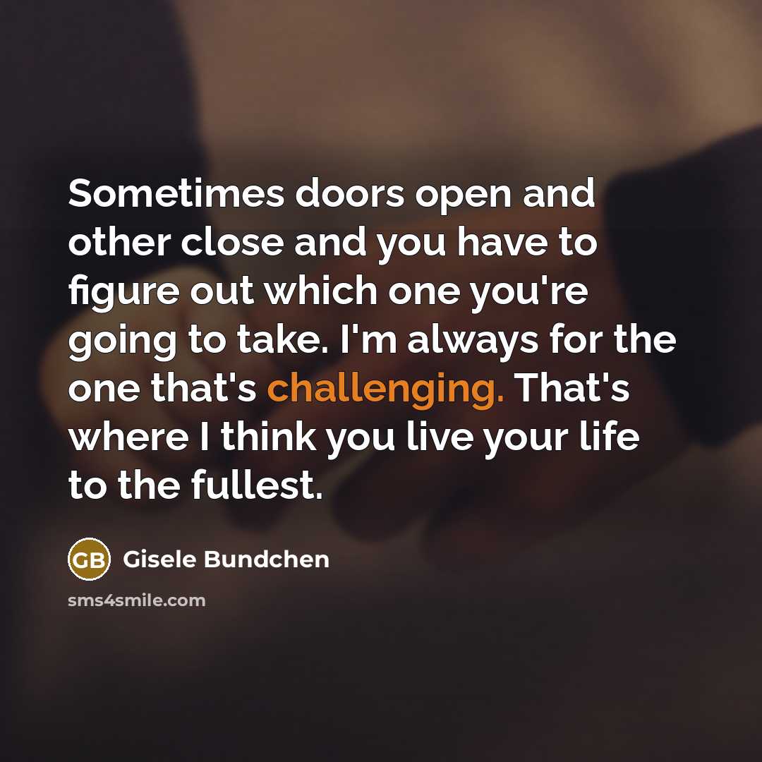 “Sometimes doors open and other close and you have to figure out which one you're going to take. I'm always for the one that's challenging. That's where I think you live your life to the fullest.” quote by Gisele Bundchen