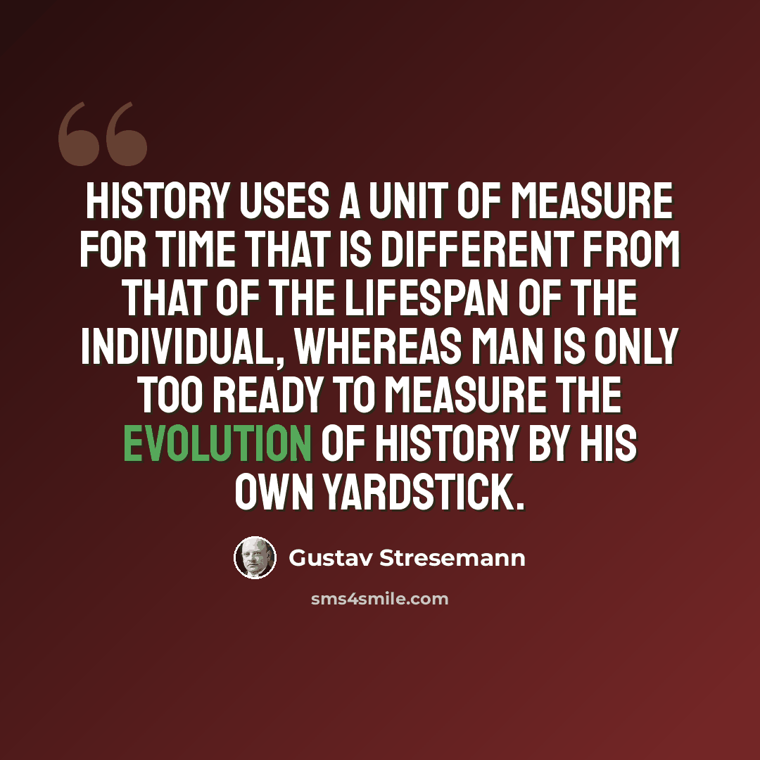 “History uses a unit of measure for time that is different from that of the lifespan of the individual, whereas man is only too ready to measure the evolution of history by his own yardstick.” quote by Gustav Stresemann