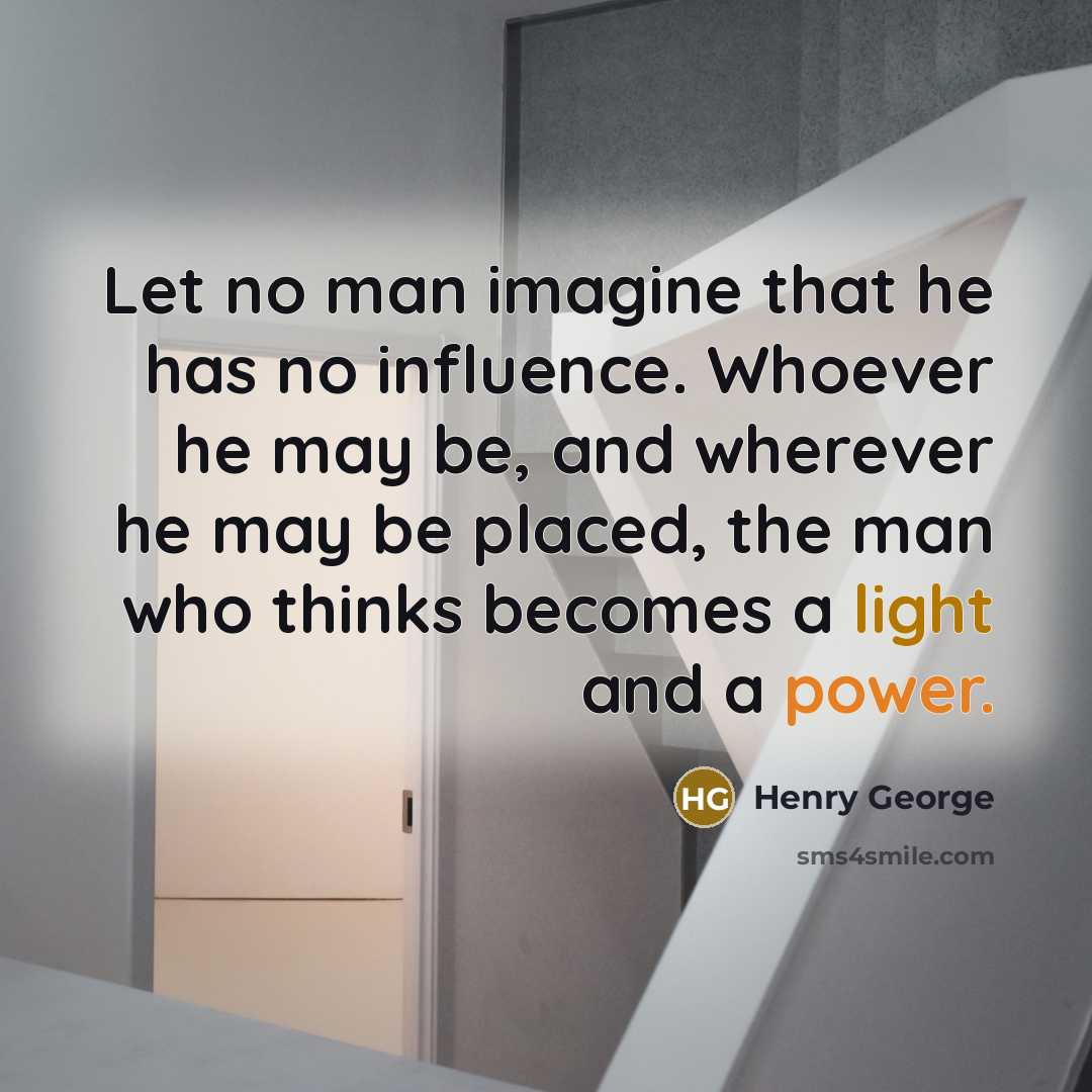“Let no man imagine that he has no influence. Whoever he may be, and wherever he may be placed, the man who thinks becomes a light and a power.” quote by Henry George