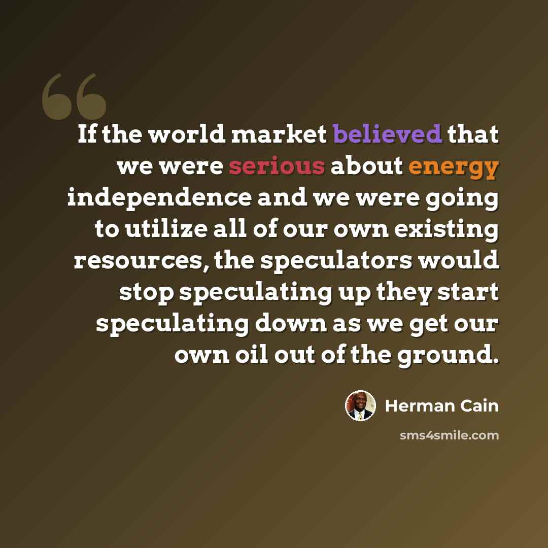 “If the world market believed that we were serious about energy independence and we were going to utilize all of our own existing resources, the speculators would stop speculating up they start speculating down as we get our own oil out of the ground.” quote by Herman Cain