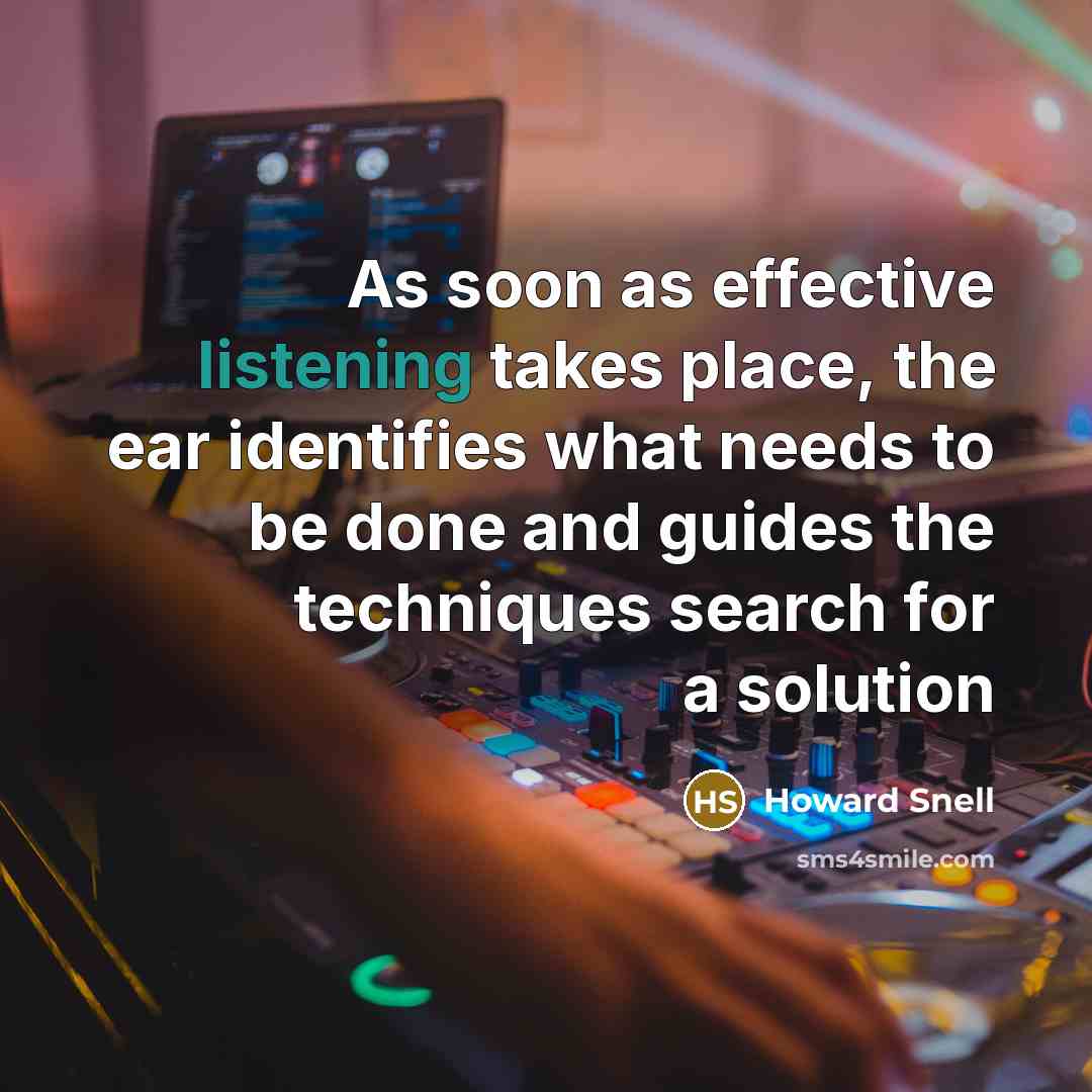“As soon as effective listening takes place, the ear identifies what needs to be done and guides the techniques search for a solution” quote by Howard Snell