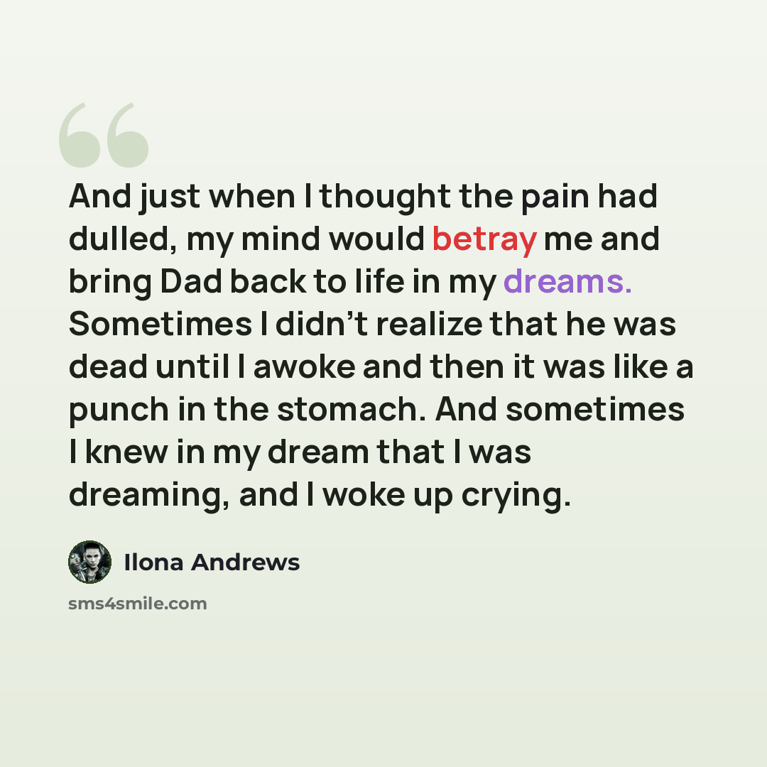 “And just when I thought the pain had dulled, my mind would betray me and bring Dad back to life in my dreams. Sometimes I didn't realize that he was dead until I awoke and then it was like a punch in the stomach. And sometimes I knew in my dream that I was dreaming, and I woke up crying.” quote by Ilona Andrews