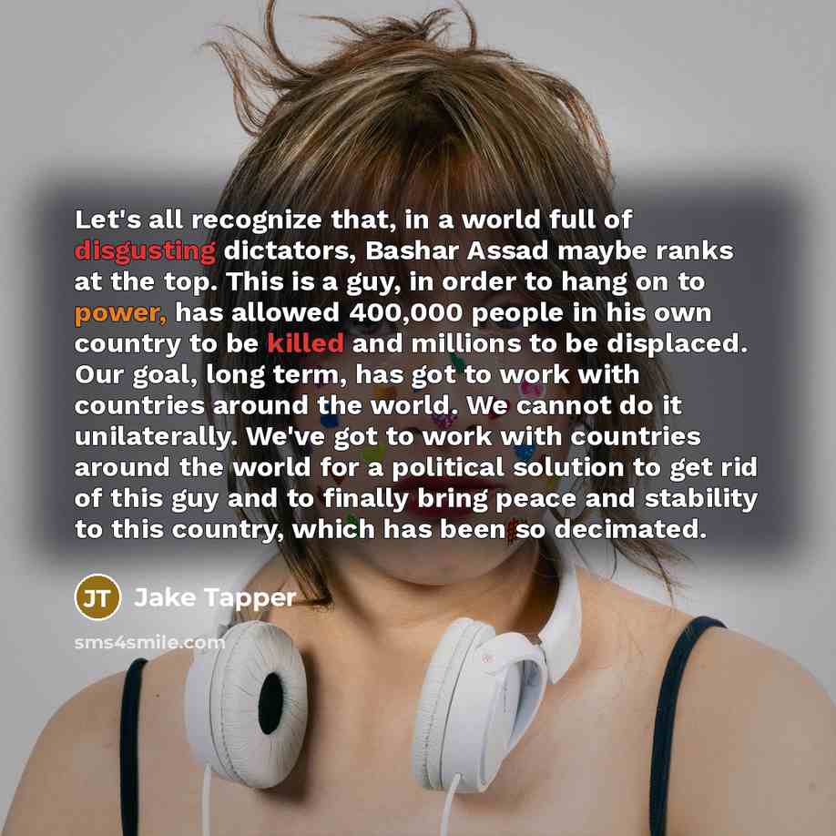 “Let's all recognize that, in a world full of disgusting dictators, Bashar Assad maybe ranks at the top. This is a guy, in order to hang on to power, has allowed 400,000 people in his own country to be killed and millions to be displaced. Our goal, long term, has got to work with countries around…” quote by Jake Tapper