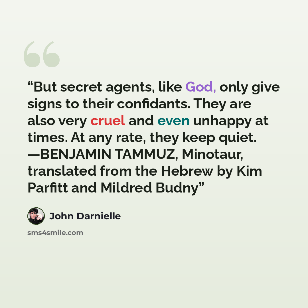 “But secret agents, like God, only give signs to their confidants. They are also very cruel and even unhappy at times. At any rate, they keep quiet. —BENJAMIN TAMMUZ, Minotaur, translated from the Hebrew by Kim Parfitt and Mildred Budny” quote by John Darnielle