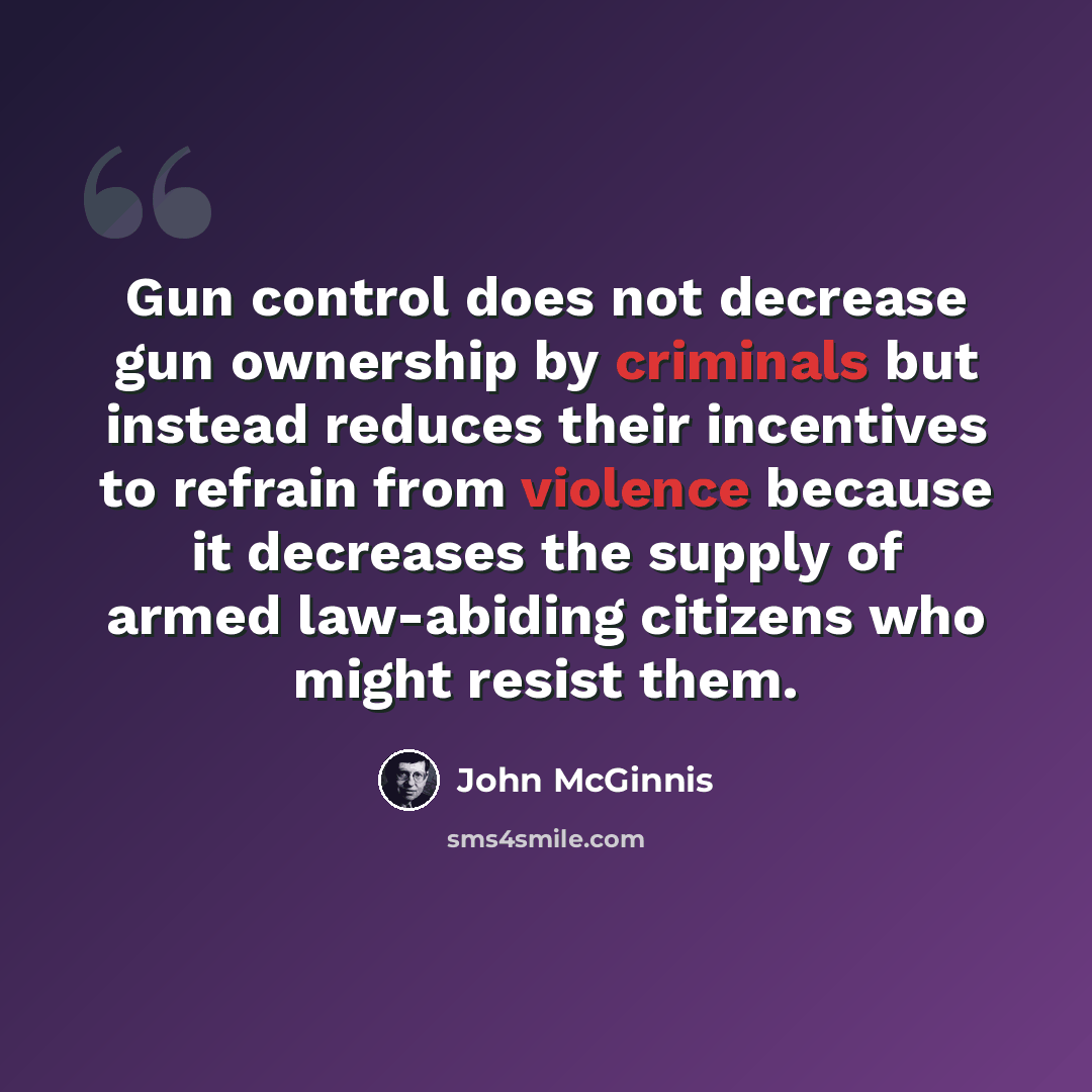 “Gun control does not decrease gun ownership by criminals but instead reduces their incentives to refrain from violence because it decreases the supply of armed law-abiding citizens who might resist them.” quote by John McGinnis