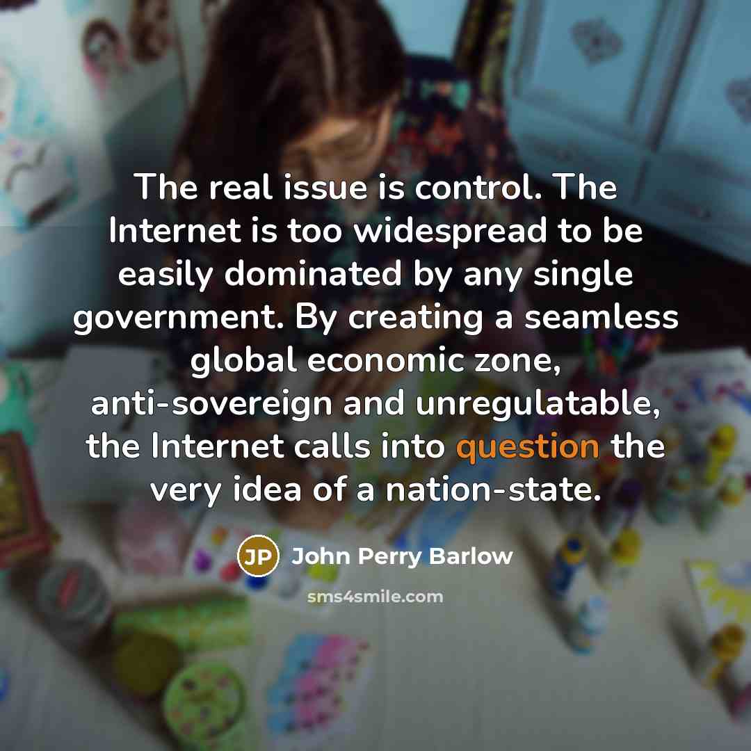 “The real issue is control. The Internet is too widespread to be easily dominated by any single government. By creating a seamless global economic zone, anti-sovereign and unregulatable, the Internet calls into question the very idea of a nation-state.” quote by John Perry Barlow