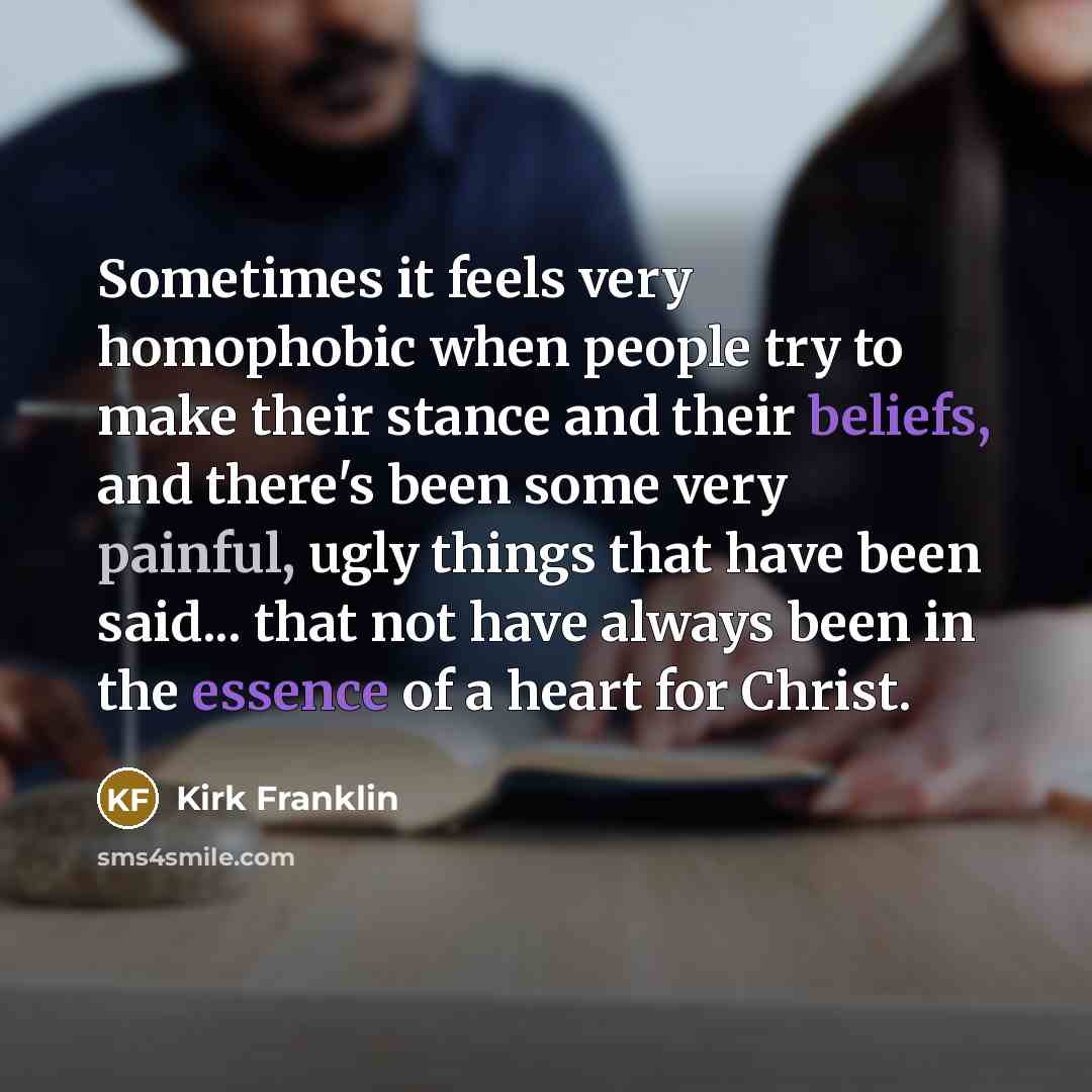 “Sometimes it feels very homophobic when people try to make their stance and their beliefs, and there's been some very painful, ugly things that have been said... that not have always been in the essence of a heart for Christ.” quote by Kirk Franklin