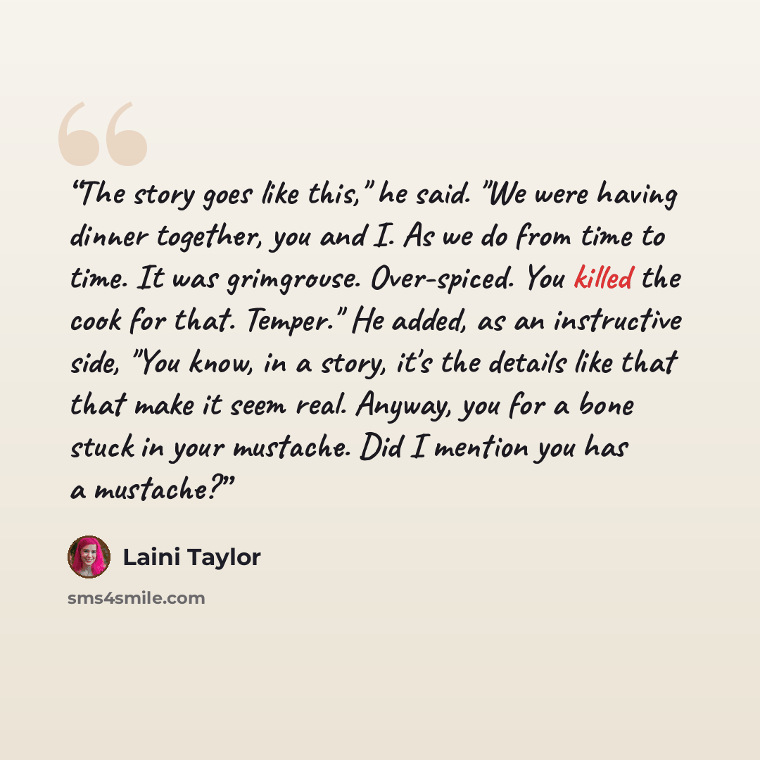 “The story goes like this," he said. "We were having dinner together, you and I. As we do from time to time. It was grimgrouse. Over-spiced. You killed the cook for that. Temper." He added, as an instructive side, "You know, in a story, it's the details like that that make it seem real. Anyway, you…” quote by Laini Taylor