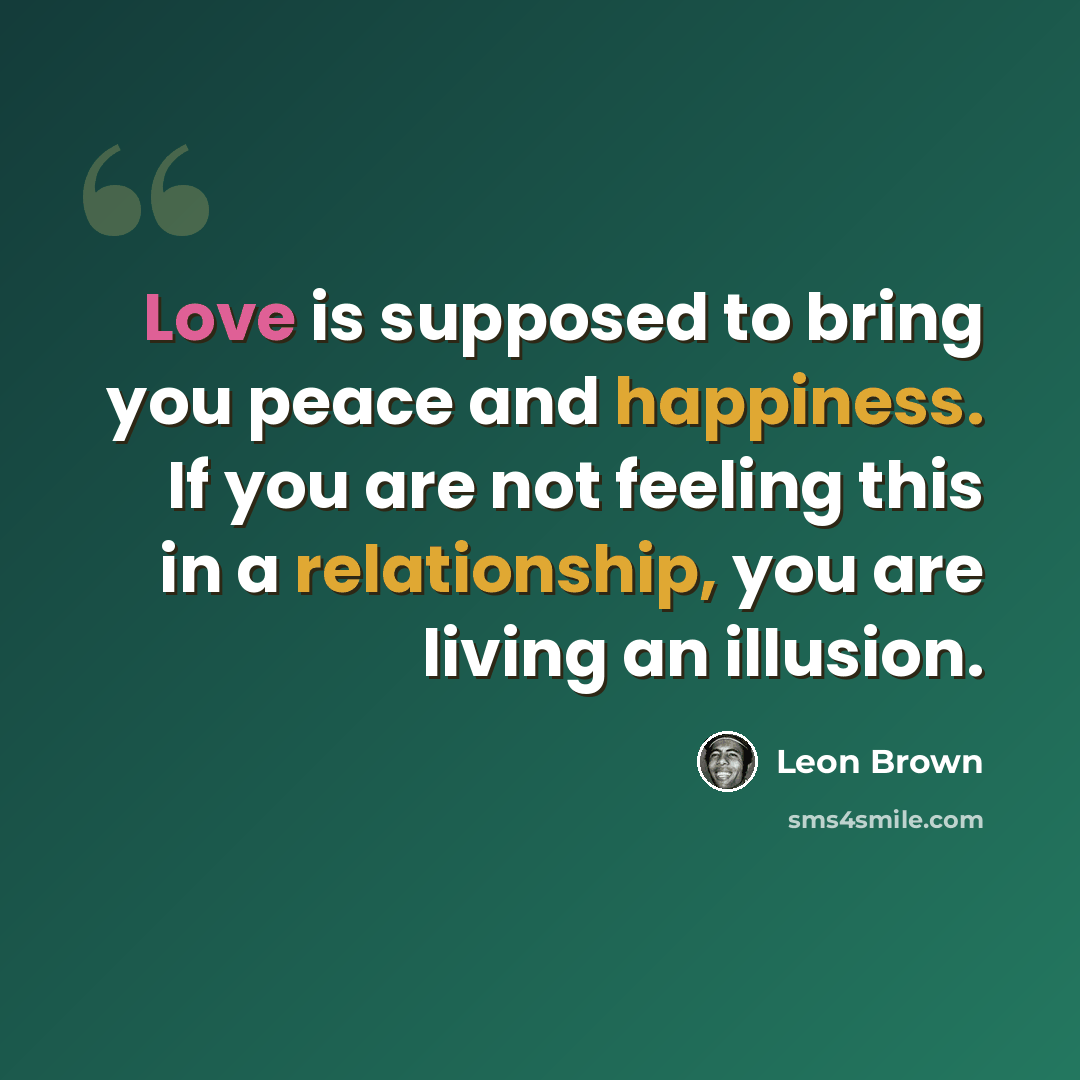 “Love is supposed to bring you peace and happiness. If you are not feeling this in a relationship, you are living an illusion.” quote by Leon Brown
