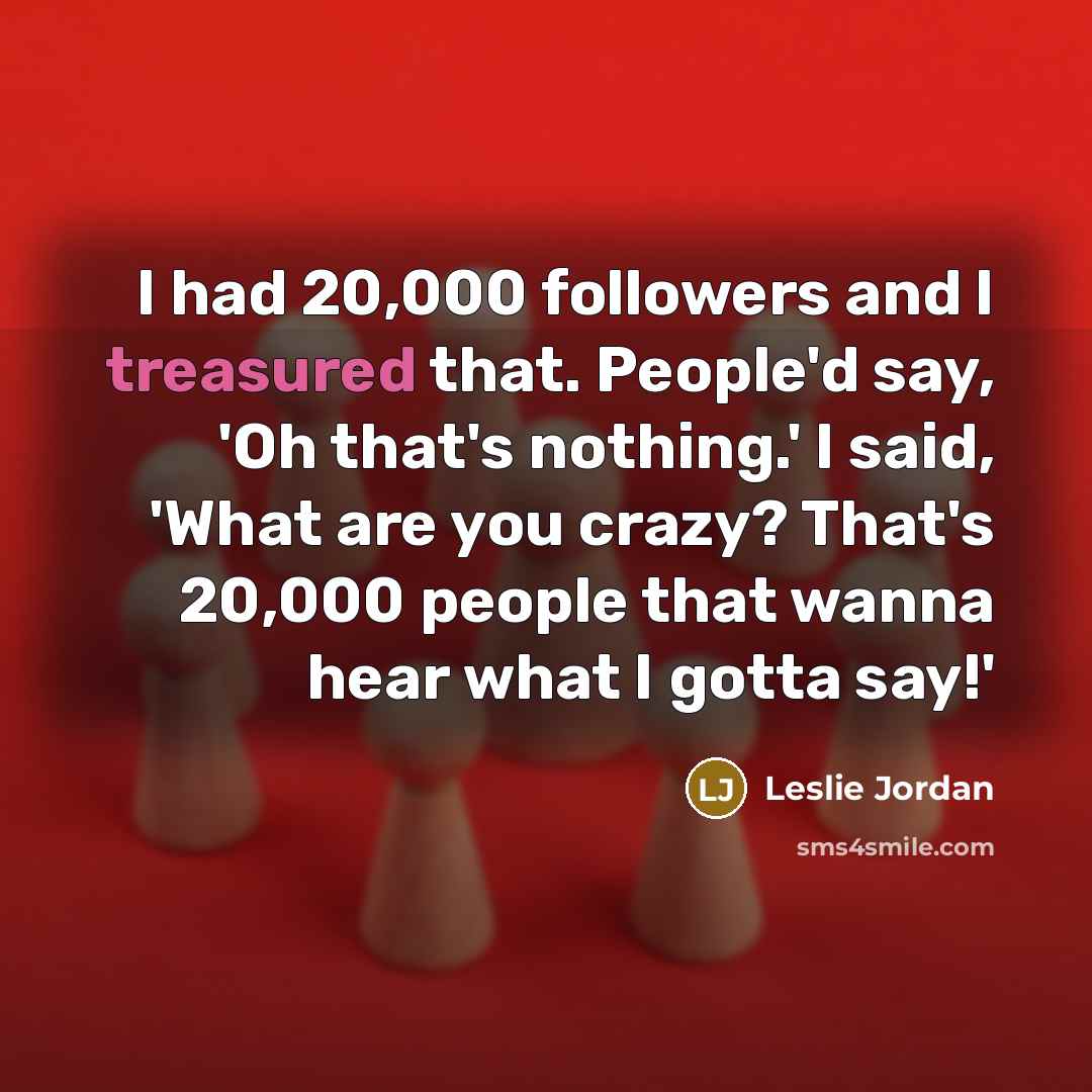 “I had 20,000 followers and I treasured that. People'd say, 'Oh that's nothing.' I said, 'What are you crazy? That's 20,000 people that wanna hear what I gotta say!'” quote by Leslie Jordan
