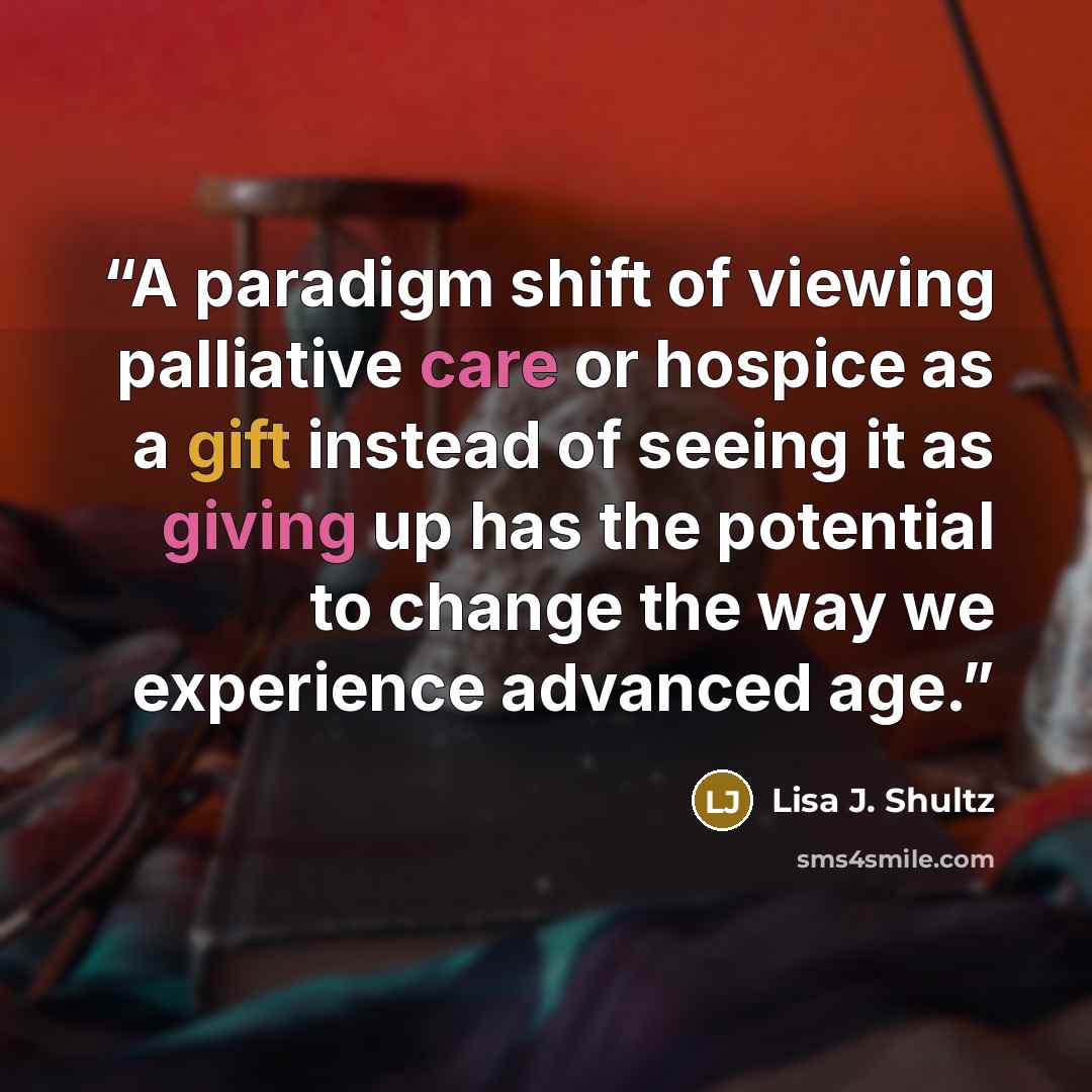 “A paradigm shift of viewing palliative care or hospice as a gift instead of seeing it as giving up has the potential to change the way we experience advanced age.” quote by Lisa J. Shultz
