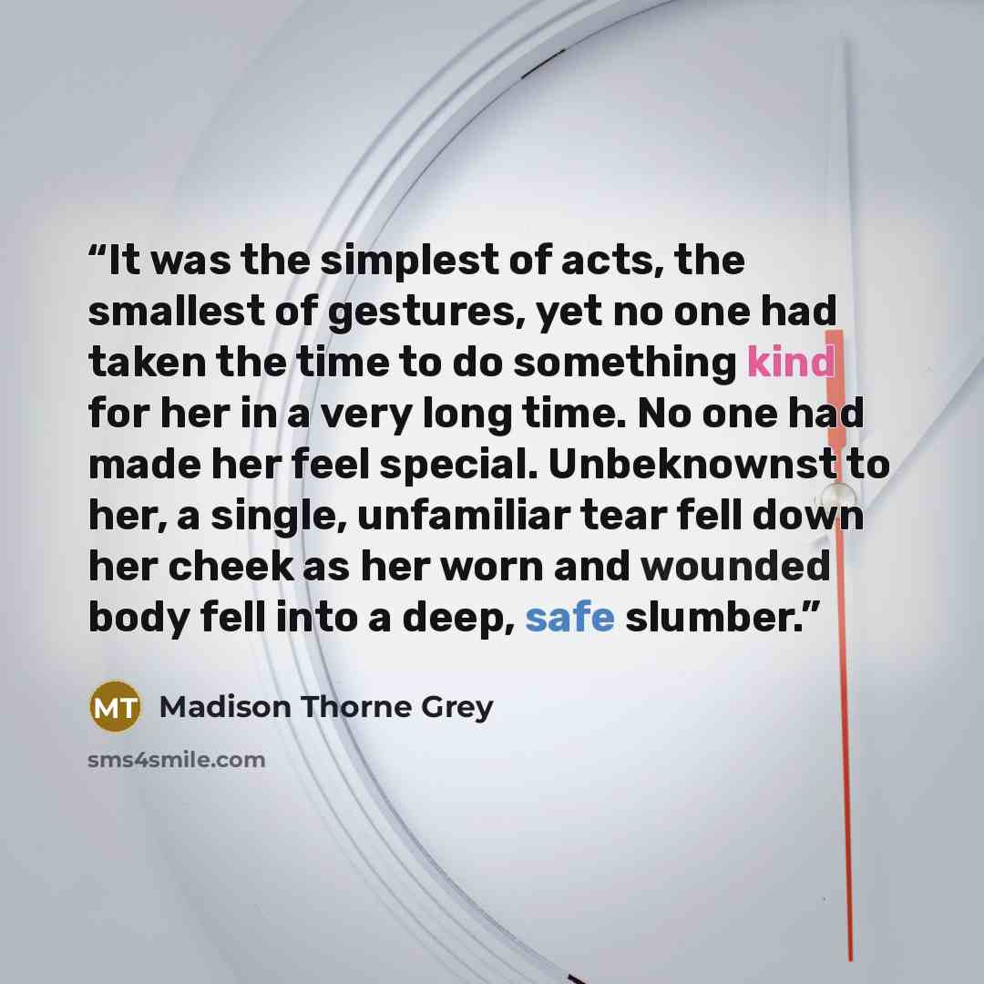 “It was the simplest of acts, the smallest of gestures, yet no one had taken the time to do something kind for her in a very long time. No one had made her feel special. Unbeknownst to her, a single, unfamiliar tear fell down her cheek as her worn and wounded body fell into a deep, safe slumber.” quote by Madison Thorne Grey