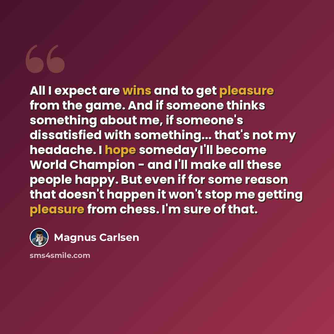 “All I expect are wins and to get pleasure from the game. And if someone thinks something about me, if someone's dissatisfied with something... that's not my headache. I hope someday I'll become World Champion - and I'll make all these people happy. But even if for some reason that doesn't happen…” quote by Magnus Carlsen