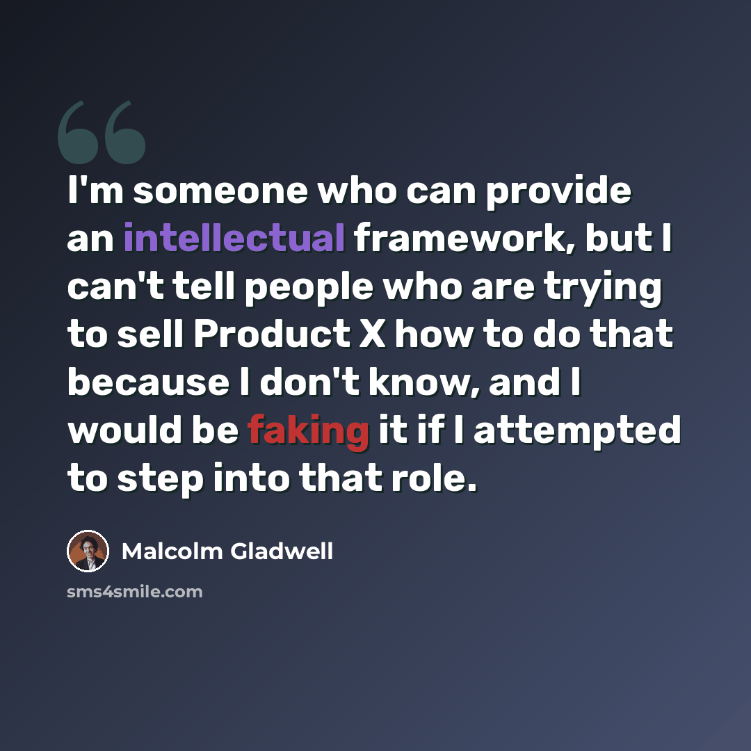 “I'm someone who can provide an intellectual framework, but I can't tell people who are trying to sell Product X how to do that because I don't know, and I would be faking it if I attempted to step into that role.” quote by Malcolm Gladwell