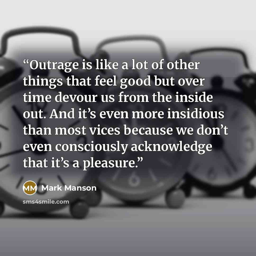 “Outrage is like a lot of other things that feel good but over time devour us from the inside out. And it’s even more insidious than most vices because we don’t even consciously acknowledge that it’s a pleasure.” quote by Mark Manson