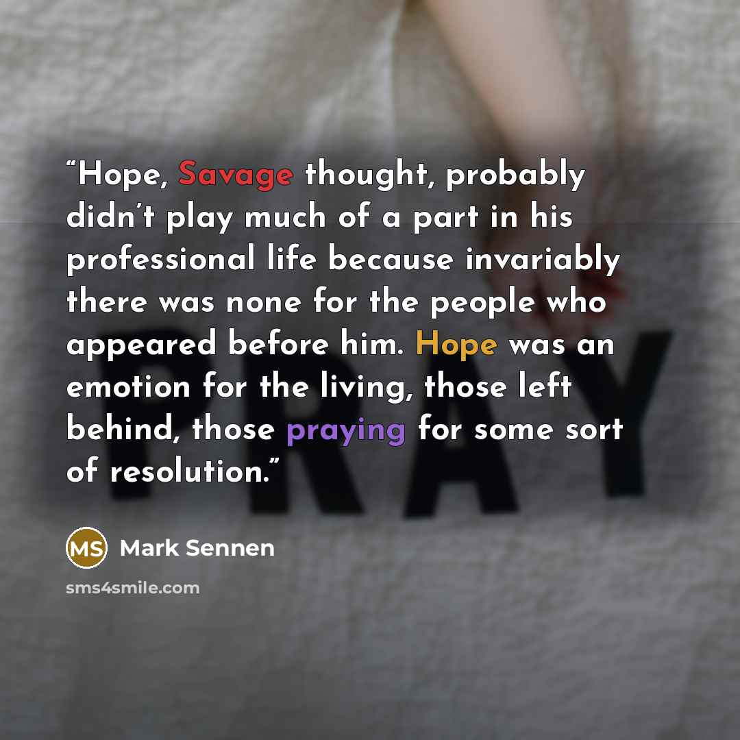 “Hope, Savage thought, probably didn’t play much of a part in his professional life because invariably there was none for the people who appeared before him. Hope was an emotion for the living, those left behind, those praying for some sort of resolution.” quote by Mark Sennen