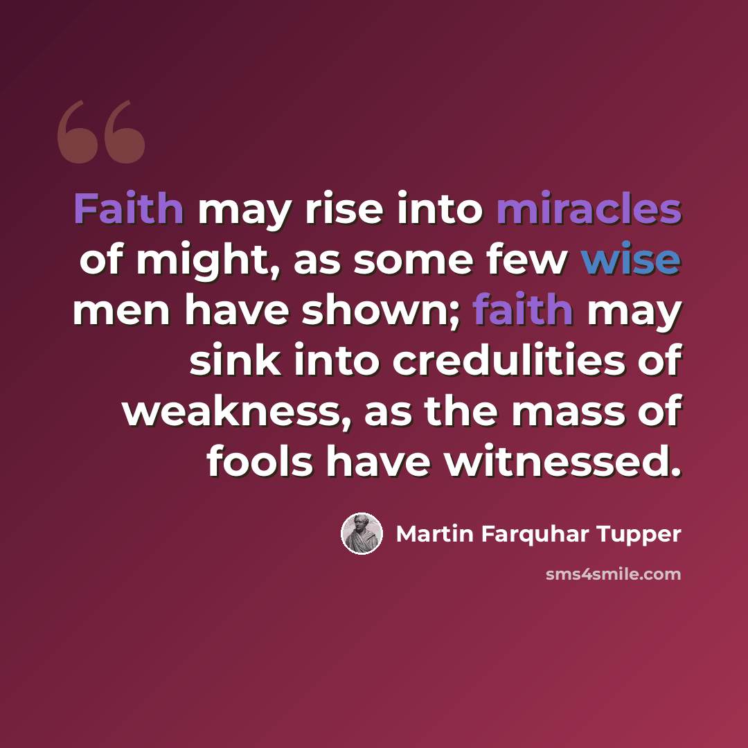 “Faith may rise into miracles of might, as some few wise men have shown; faith may sink into credulities of weakness, as the mass of fools have witnessed.” quote by Martin Farquhar Tupper