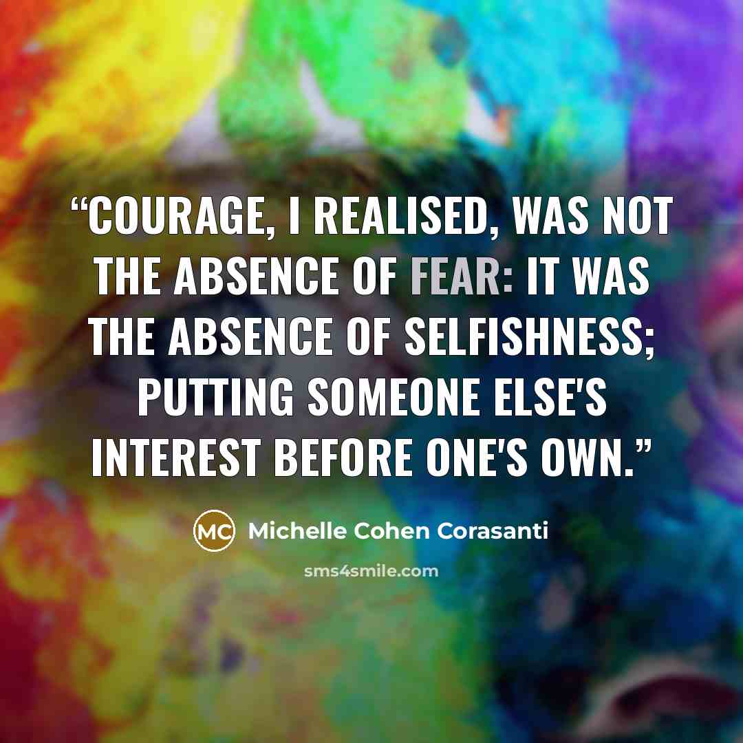 “Courage, I realised, was not the absence of fear: it was the absence of selfishness; putting someone else's interest before one's own.” quote by Michelle Cohen Corasanti