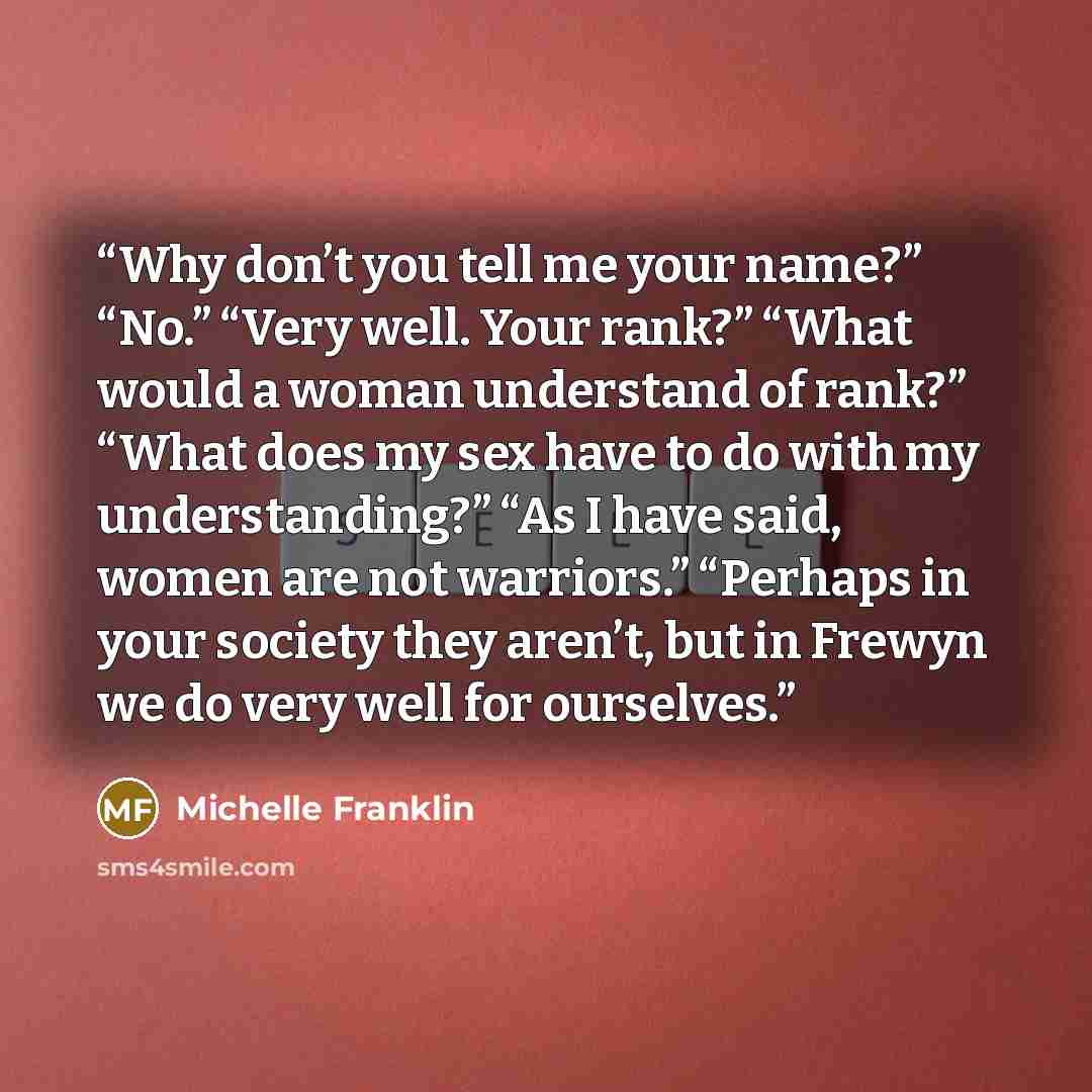 “Why don’t you tell me your name?” “No.” “Very well. Your rank?” “What would a woman understand of rank?” “What does my sex have to do with my understanding?” “As I have said, women are not warriors.” “Perhaps in your society they aren’t, but in Frewyn we do very well for ourselves.” quote by Michelle Franklin