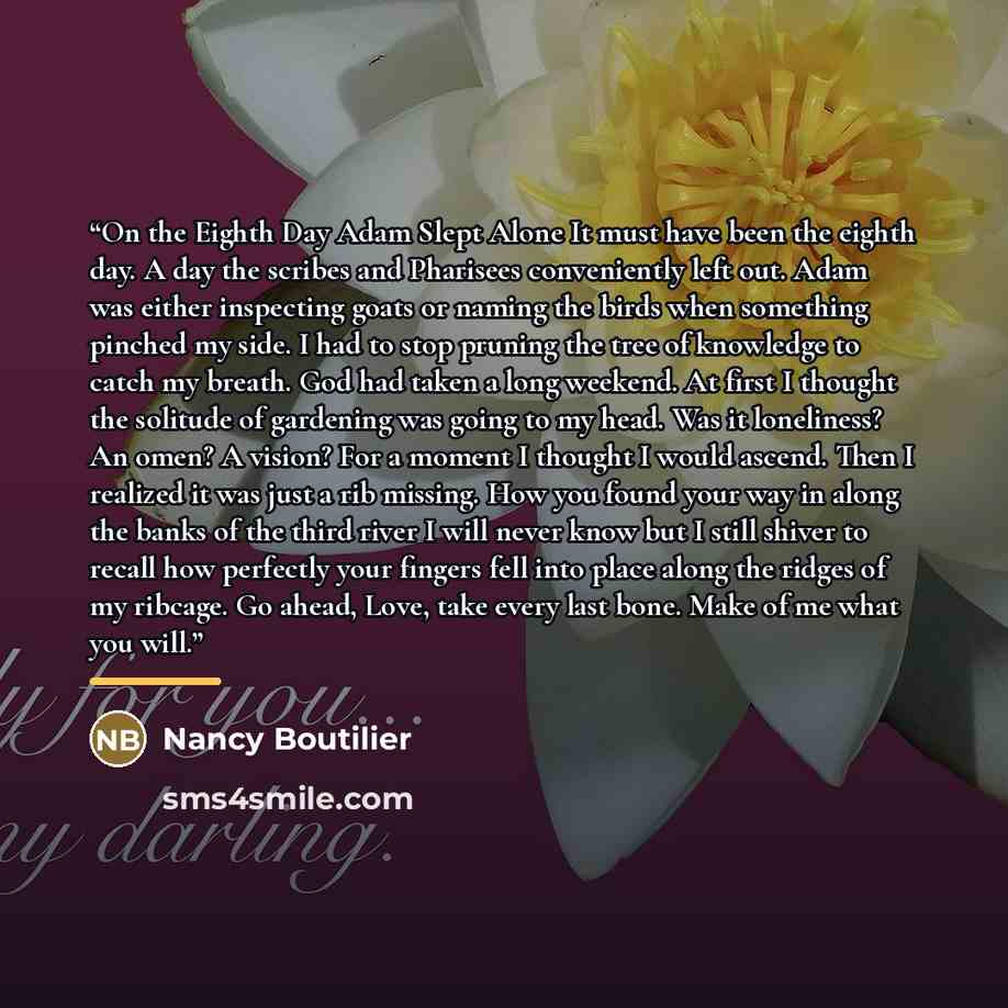 “On the Eighth Day Adam Slept Alone It must have been the eighth day. A day the scribes and Pharisees conveniently left out. Adam was either inspecting goats or naming the birds when something pinched my side. I had to stop pruning the tree of knowledge to catch my breath. God had taken a long…” quote by Nancy Boutilier