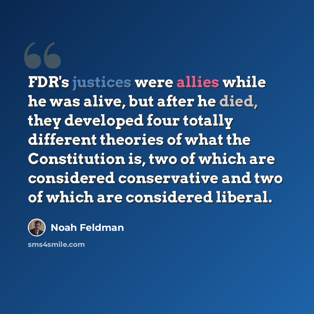 “FDR's justices were allies while he was alive, but after he died, they developed four totally different theories of what the Constitution is, two of which are considered conservative and two of which are considered liberal.” quote by Noah Feldman