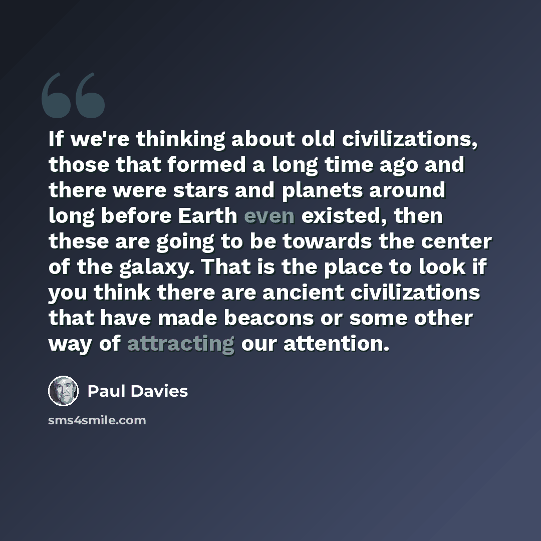 “If we're thinking about old civilizations, those that formed a long time ago and there were stars and planets around long before Earth even existed, then these are going to be towards the center of the galaxy. That is the place to look if you think there are ancient civilizations that have made…” quote by Paul Davies