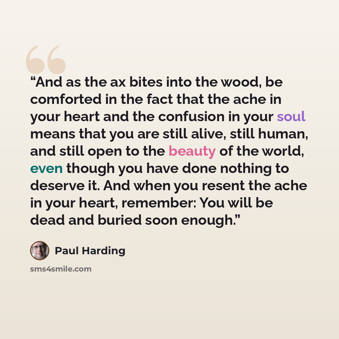 “And as the ax bites into the wood, be comforted in the fact that the ache in your heart and the confusion in your soul means that you are still alive, still human, and still open to the beauty of the world, even though you have done nothing to deserve it. And when you resent the ache in your…” quote by Paul Harding