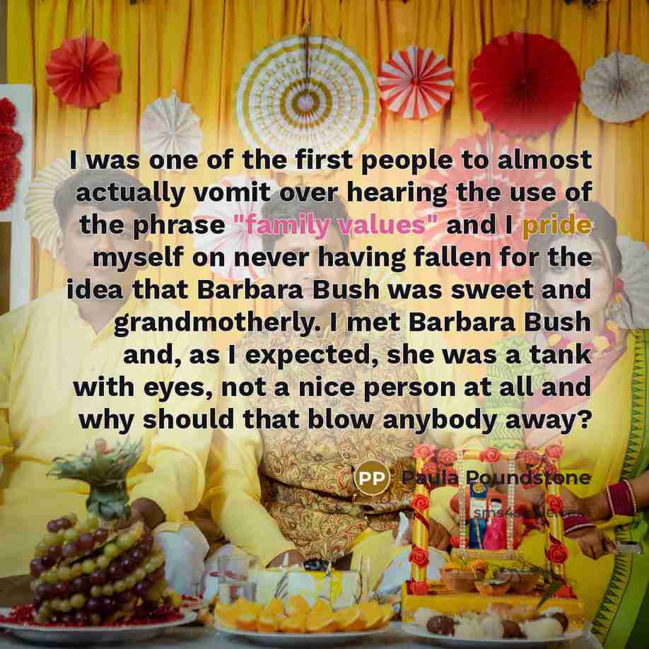 “I was one of the first people to almost actually vomit over hearing the use of the phrase "family values" and I pride myself on never having fallen for the idea that Barbara Bush was sweet and grandmotherly. I met Barbara Bush and, as I expected, she was a tank with eyes, not a nice person at all…” quote by Paula Poundstone