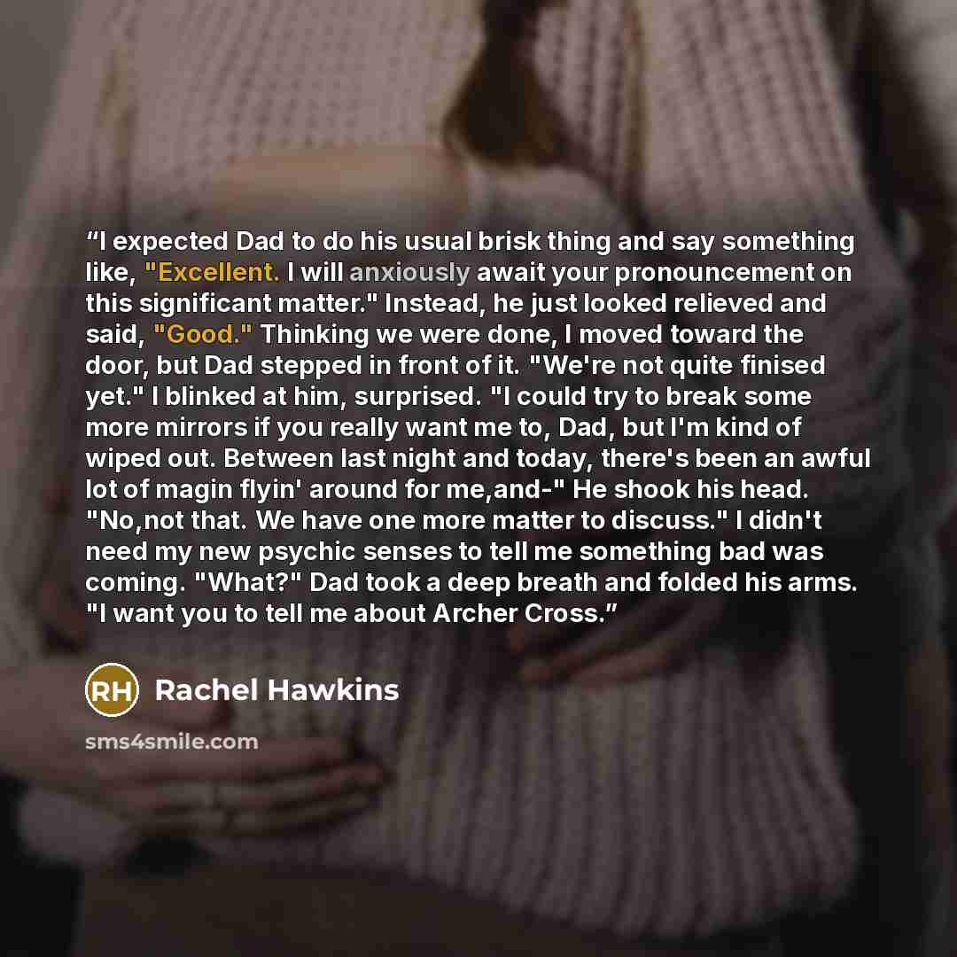 “I expected Dad to do his usual brisk thing and say something like, "Excellent. I will anxiously await your pronouncement on this significant matter." Instead, he just looked relieved and said, "Good." Thinking we were done, I moved toward the door, but Dad stepped in front of it. "We're not quite…” quote by Rachel Hawkins