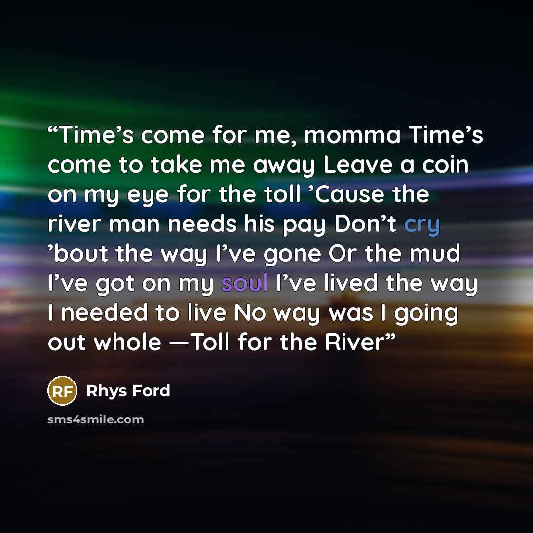 “Time’s come for me, momma Time’s come to take me away Leave a coin on my eye for the toll ’Cause the river man needs his pay Don’t cry ’bout the way I’ve gone Or the mud I’ve got on my soul I’ve lived the way I needed to live No way was I going out whole —Toll for the River” quote by Rhys Ford